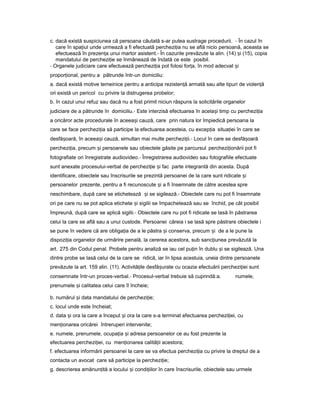 c. dacă există suspiciunea că persoana căutată s-ar putea sustrage procedurii. - În cazul în
care în spa iulț unde urmează a fi efectuată perchezi iaț nu se află nicio persoană, aceasta se
efectuează în prezen aț unui martor asistent.- În cazurile prevăzute la alin. (14) iș (15), copia
mandatului de perchezi ieț se înmânează de îndată ce este posibil.
- Organele judiciare care efectuează perchezi iaț pot folosi for a,ț în mod adecvat iș
propor ional,ț pentru a pătrunde într-un domiciliu:
a. dacă există motive temeinice pentru a anticipa rezisten ăț armată sau alte tipuri de violen ăț
ori există un pericol cu privire la distrugerea probelor;
b. în cazul unui refuz sau dacă nu a fost primit niciun răspuns la solicitările organelor
judiciare de a pătrunde în domiciliu.- Este interzisă efectuarea în acela iș timp cu perchezi iaț
a oricăror acte procedurale în aceea iș cauză, care prin natura lor împiedică persoana la
care se face perchezi iaț să participe la efectuarea acesteia, cu excep iaț situa ieiț în care se
desfă oară,ș în aceea iș cauză, simultan mai multe perchezi ii.ț - Locul în care se desfă oarăș
perchezi ia,ț precum iș persoanele sau obiectele găsite pe parcursul perchezi ionăriiț pot fi
fotografiate ori înregistrate audiovideo.- Înregistrarea audiovideo sau fotografiile efectuate
sunt anexate procesului-verbal de perchezi ieț iș fac parte integrantă din acesta. După
identificare, obiectele sau înscrisurile se prezintă persoanei de la care sunt ridicate iș
persoanelor prezente, pentru a fi recunoscute iș a fi însemnate de către acestea spre
neschimbare, după care se etichetează iș se sigilează.- Obiectele care nu pot fi însemnate
ori pe care nu se pot aplica etichete iș sigilii se împachetează sau se închid, pe cât posibil
împreună, după care se aplică sigilii.- Obiectele care nu pot fi ridicate se lasă în păstrarea
celui la care se află sau a unui custode. Persoanei căreia i se lasă spre păstrare obiectele i
se pune în vedere că are obliga ia deț a le păstra iș conserva, precum iș de a le pune la
dispozi iaț organelor de urmărire penală, la cererea acestora, sub sanc iuneaț prevăzută la
art. 275 din Codul penal. Probele pentru analiză se iau cel pu inț în dublu iș se sigilează. Una
dintre probe se lasă celui de la care se ridică, iar în lipsa acestuia, uneia dintre persoanele
prevăzute la art. 159 alin. (11). Activită ileț desfă urateș cu ocazia efectuării perchezi ieiț sunt
consemnate într-un proces-verbal.- Procesul-verbal trebuie să cuprindă:a. numele,
prenumele iș calitatea celui care îl încheie;
b. numărul iș data mandatului de perchezi ie;ț
c. locul unde este încheiat;
d. data iș ora la care a început iș ora la care s-a terminat efectuarea perchezi iei,ț cu
men ionareaț oricărei întreruperi intervenite;
e. numele, prenumele, ocupa iaț iș adresa persoanelor ce au fost prezente la
efectuarea perchezi iei,ț cu men ionareaț calită iiț acestora;
f. efectuarea informării persoanei la care se va efectua perchezi iaț cu privire la dreptul de a
contacta un avocat care să participe la perchezi ie;ț
g. descrierea amănun ităț a locului iș condi iilorț în care înscrisurile, obiectele sau urmele
 
