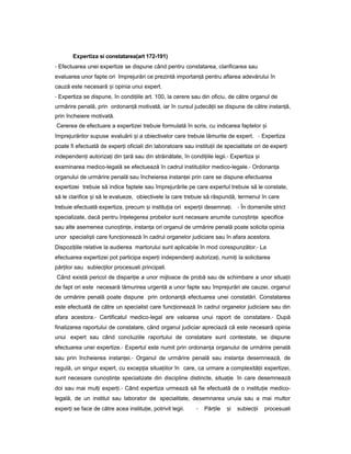 Expertiza si constatarea(art 172-191)
- Efectuarea unei expertize se dispune când pentru constatarea, clarificarea sau
evaluarea unor fapte ori împrejurări ce prezintă importan ăț pentru aflarea adevărului în
cauză este necesară iș opinia unui expert.
- Expertiza se dispune, în condi iileț art. 100, la cerere sau din oficiu, de către organul de
urmărire penală, prin ordonan ăț motivată, iar în cursul judecă iiț se dispune de către instan ă,ț
prin încheiere motivată.
Cererea de efectuare a expertizei trebuie formulată în scris, cu indicarea faptelor iș
împrejurărilor supuse evaluării iș a obiectivelor care trebuie lămurite de expert. - Expertiza
poate fi efectuată de exper iț oficiali din laboratoare sau institu iiț de specialitate ori de exper iț
independen iț autoriza iț din țară sau din străinătate, în condi iileț legii.- Expertiza iș
examinarea medico-legală se efectuează în cadrul institu iilorț medico-legale.- Ordonan aț
organului de urmărire penală sau încheierea instan eiț prin care se dispune efectuarea
expertizei trebuie să indice faptele sau împrejurările pe care expertul trebuie să le constate,
să le clarifice iș să le evalueze, obiectivele la care trebuie să răspundă, termenul în care
trebuie efectuată expertiza, precum iș institu iaț ori exper iiț desemna i.ț - În domeniile strict
specializate, dacă pentru în elegereaț probelor sunt necesare anumite cuno tin eș ț specifice
sau alte asemenea cuno tin e,ș ț instan aț ori organul de urmărire penală poate solicita opinia
unor speciali tiș care func ioneazăț în cadrul organelor judiciare sau în afara acestora.
Dispozi iileț relative la audierea martorului sunt aplicabile în mod corespunzător.- La
efectuarea expertizei pot participa exper iț independen iț autoriza i,ț numi iț la solicitarea
păr ilorț sau subiec ilorț procesuali principali.
Când există pericol de dispari ieț a unor mijloace de probă sau de schimbare a unor situa iiț
de fapt ori este necesară lămurirea urgentă a unor fapte sau împrejurări ale cauzei, organul
de urmărire penală poate dispune prin ordonan ăț efectuarea unei constatări. Constatarea
este efectuată de către un specialist care func ioneazăț în cadrul organelor judiciare sau din
afara acestora.- Certificatul medico-legal are valoarea unui raport de constatare.- După
finalizarea raportului de constatare, când organul judiciar apreciază că este necesară opinia
unui expert sau când concluziile raportului de constatare sunt contestate, se dispune
efectuarea unei expertize.- Expertul este numit prin ordonan aț organului de urmărire penală
sau prin încheierea instan ei.ț - Organul de urmărire penală sau instan aț desemnează, de
regulă, un singur expert, cu excep iaț situa iilorț în care, ca urmare a complexită iiț expertizei,
sunt necesare cuno tin eș ț specializate din discipline distincte, situa ieț în care desemnează
doi sau mai mul iț exper i.ț - Când expertiza urmează să fie efectuată de o institu ieț medico-
legală, de un institut sau laborator de specialitate, desemnarea unuia sau a mai multor
exper iț se face de către acea institu ie,ț potrivit legii. - Păr ileț iș subiec iiț procesuali
 