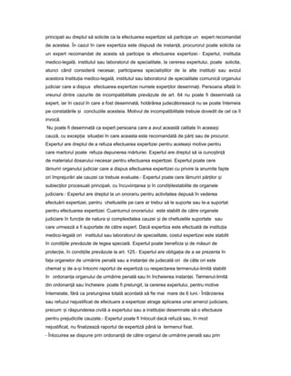 principali au dreptul să solicite ca la efectuarea expertizei să participe un expert recomandat
de acestea. În cazul în care expertiza este dispusă de instan ă,ț procurorul poate solicita ca
un expert recomandat de acesta să participe la efectuarea expertizei.- Expertul, institu iaț
medico-legală, institutul sau laboratorul de specialitate, la cererea expertului, poate solicita,
atunci când consideră necesar, participarea speciali tilorș de la alte institu iiț sau avizul
acestora Institu iaț medico-legală, institutul sau laboratorul de specialitate comunică organului
judiciar care a dispus efectuarea expertizei numele exper ilorț desemna i.ț Persoana aflată în
vreunul dintre cazurile de incompatibilitate prevăzute de art. 64 nu poate fi desemnată ca
expert, iar în cazul în care a fost desemnată, hotărârea judecătorească nu se poate întemeia
pe constatările iș concluziile acesteia. Motivul de incompatibilitate trebuie dovedit de cel ce îl
invocă.
Nu poate fi desemnată ca expert persoana care a avut această calitate în aceea iș
cauză, cu excep iaț situa ieiț în care aceasta este recomandată de păr iț sau de procuror.
Expertul are dreptul de a refuza efectuarea expertizei pentru acelea iș motive pentru
care martorul poate refuza depunerea mărturiei. Expertul are dreptul să ia cuno tin ăș ț
de materialul dosarului necesar pentru efectuarea expertizei. Expertul poate cere
lămuriri organului judiciar care a dispus efectuarea expertizei cu privire la anumite fapte
ori împrejurări ale cauzei ce trebuie evaluate.- Expertul poate cere lămuriri păr ilorț iș
subiec ilor procesualiț principali, cu încuviin areaț iș în condi iileț stabilite de organele
judiciare.- Expertul are dreptul la un onorariu pentru activitatea depusă în vederea
efectuării expertizei, pentru cheltuielile pe care ar trebui să le suporte sau le-a suportat
pentru efectuarea expertizei. Cuantumul onorariului este stabilit de către organele
judiciare în func ieț de natura iș complexitatea cauzei iș de cheltuielile suportate sau
care urmează a fi suportate de către expert. Dacă expertiza este efectuată de institu iaț
medico-legală ori institutul sau laboratorul de specialitate, costul expertizei este stabilit
în condi iileț prevăzute de legea specială. Expertul poate beneficia iș de măsuri de
protec ie,ț în condi iileț prevăzute la art. 125.- Expertul are obliga iaț de a se prezenta în
fa aț organelor de urmărire penală sau a instan eiț de judecată ori de câte ori este
chemat iș de a- iș întocmi raportul de expertiză cu respectarea termenului-limită stabilit
în ordonan aț organului de urmărire penală sau în încheierea instan ei.ț Termenul-limită
din ordonan ăț sau încheiere poate fi prelungit, la cererea expertului, pentru motive
întemeiate, fără ca prelungirea totală acordată să fie mai mare de 6 luni.- Întârzierea
sau refuzul nejustificat de efectuare a expertizei atrage aplicarea unei amenzi judiciare,
precum iș răspunderea civilă a expertului sau a institu ieiț desemnate să o efectueze
pentru prejudiciile cauzate.- Expertul poate fi înlocuit dacă refuză sau, în mod
nejustificat, nu finalizează raportul de expertiză până la termenul fixat.
- Înlocuirea se dispune prin ordonan ăț de către organul de urmărire penală sau prin
 