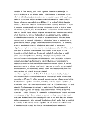 încheiere de către instan ă,ț după citarea expertului, iș se comunică asocia ieiț sau
corpului profesional de care apar ineț acesta.) - Expertul este, de asemenea, înlocuit
când este admisă declara iaț sa de ab inereț sau cererea de recuzare ori în cazul în care
se află în imposibilitate obiectivă de a efectua sau finaliza expertiza. Expertul înlocuit
trebuie, sub sanc iuneaț prevăzută la art. 283 alin. (4), să pună de îndată la dispozi iaț
organului judiciar toate actele sau obiectele încredin ate,ț precum iș observa iileț cu privire
la activită ileț desfă urateș până la momentul înlocuirii sale. Organul de urmărire penală
sau instan aț de judecată, când dispune efectuarea unei expertize, fixează un termen la
care sunt chemate păr ile,ț subiec iiț procesuali principali, precum iș expertul, dacă acesta
a fost desemnat.- La termenul fixat se aduce la cuno tin aș ț procurorului, a păr ilor,ț a
subiec ilorț procesuali principali iș a expertului obiectul expertizei iș întrebările la care
expertul trebuie să răspundă iș li se pune în vedere că au dreptul să facă observa iiț cu
privire la aceste întrebări iș că pot cere modificarea sau completarea lor. De asemenea,
după caz, sunt indicate expertului obiectele pe care urmează să le analizeze.
Expertul este în tiin at cuș ț privire la faptul că are obliga iaț de a analiza obiectul expertizei,
de a indica cu exactitate orice observa ieț sau constatare iș de a expune o opinie
impar ialăț cu privire la faptele sau împrejurările evaluate, în conformitate cu regulile
tiin eiș ț iș expertizei profesionale.- Păr ileț iș subiec iiț procesuali principali sunt
încuno tin a iș ț ț că au dreptul să ceară numirea câte unui expert recomandat de fiecare
dintre ele, care să participe la efectuarea expertizei.După examinarea obiec iilorț iș
cererilor făcute de păr i,ț de subiec iiț procesuali principali iș expert, organul de urmărire
penală sau instan aț de judecată pune în vedere expertului termenul în care urmează a fi
efectuatăexpertiza, încuno tin ându-lș ț totodată dacă la efectuarea acesteia urmează să
participe păr ileț sau subiec iiț procesuali principali.
Atunci când expertiza urmează să fie efectuată de o institu ieț medico-legală, de un
laborator de expertiză criminalistică sau de orice institut de specialitate, sunt aplicabile
dispozi iileț art. 173 alin. (3), nefiind necesară prezen aț expertului în fa aț organului judiciar.-
După efectuarea expertizei, constatările, clarificările, evaluările iș opinia expertului sunt
consemnate într-un raport.- Când sunt mai mul iț exper iț se întocme teș un singur raport de
expertiză. Opiniile separate se motivează în acela iș raport.- Raportul de expertiză se
depune la organul judiciar care a dispus efectuarea expertizei.- Raportul de expertiză
cuprinde:a. partea introductivă, în care se arată organul judiciar care a dispus efectuarea
expertizei, data când s-a dispus efectuarea acesteia, numele iș prenumele expertului,
obiectivele la care expertul urmează să răspundă, data la care a fost efectuată, materialul
pe baza căruia expertiza a fost efectuată, dovada încuno tin ăriiș ț păr ilor,ț dacă au participat
la aceasta iș au dat explica iiț în cursul expertizei, data întocmirii raportului de expertiză;
b. partea expozitivă prin care sunt descrise opera iileț de efectuare a expertizei,
 