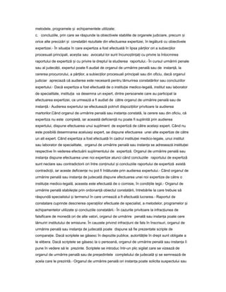 metodele, programele iș echipamentele utilizate;
c. concluziile, prin care se răspunde la obiectivele stabilite de organele judiciare, precum iș
orice alte precizări iș constatări rezultate din efectuarea expertizei, în legătură cu obiectivele
expertizei.- În situa iaț în care expertiza a fost efectuată în lipsa păr ilorț ori a subiec ilorț
procesuali principali, ace tiaș sau avocatul lor sunt încuno tin a iș ț ț cu privire la întocmirea
raportului de expertiză iș cu privire la dreptul la studierea raportului.- În cursul urmăririi penale
sau al judecă ii,ț expertul poate fi audiat de organul de urmărire penală sau de instan ă,ț la
cererea procurorului, a păr ilor,ț a subiec ilorț procesuali principali sau din oficiu, dacă organul
judiciar apreciază că audierea este necesară pentru lămurirea constatărilor sau concluziilor
expertului.- Dacă expertiza a fost efectuată de o institu ieț medico-legală, institut sau laborator
de specialitate, institu iaț va desemna un expert, dintre persoanele care au participat la
efectuarea expertizei, ce urmează a fi audiat de către organul de urmărire penală sau de
instan ă.ț - Audierea expertului se efectuează potrivit dispozi iilorț privitoare la audierea
martorilor.Când organul de urmărire penală sau instan aț constată, la cerere sau din oficiu, că
expertiza nu este completă, iar această deficien ăț nu poate fi suplinită prin audierea
expertului, dispune efectuarea unui supliment de expertiză de către acela iș expert. Când nu
este posibilă desemnarea aceluia iș expert, se dispune efectuarea unei alte expertize de către
un alt expert. Când expertiza a fost efectuată în cadrul institu ieiț medico-legale, unui institut
sau laborator de specialitate, organul de urmărire penală sau instan aț se adresează institu ieiț
respective în vederea efectuării suplimentului de expertiză. Organul de urmărire penală sau
instan aț dispune efectuarea unei noi expertize atunci când concluziile raportului de expertiză
sunt neclare sau contradictorii ori între con inutulț iș concluziile raportului de expertiză există
contradic ii,ț iar aceste deficien eț nu pot fi înlăturate prin audierea expertului.- Când organul de
urmărire penală sau instan aț de judecată dispune efectuarea unei noi expertize de către o
institu ieț medico-legală, aceasta este efectuată de o comisie, în condi iileț legii.- Organul de
urmărire penală stabile teș prin ordonan ăț obiectul constatării, întrebările la care trebuie să
răspundă specialistul iș termenul în care urmează a fi efectuată lucrarea.- Raportul de
constatare cuprinde descrierea opera iilorț efectuate de specialist, a metodelor, programelor iș
echipamentelor utilizate iș concluziile constatării.- În cazurile privitoare la infrac iuneaț de
falsificare de monedă ori de alte valori, organul de urmărire penală sau instan aț poate cere
lămuriri institutului de emisiune. În cauzele privind infrac iuniț de fals în înscrisuri, organul de
urmărire penală sau instan aț de judecată poate dispune să fie prezentate scripte de
compara ie.ț Dacă scriptele se găsesc în depozite publice, autorită ileț în drept sunt obligate a
le elibera. Dacă scriptele se găsesc la o persoană, organul de urmărire penală sau instan aț îi
pune în vedere să le prezinte. Scriptele se introduc într-un plic sigilat care se vizează de
organul de urmărire penală sau de pre edinteleș completului de judecată iș se semnează de
acela care le prezintă.- Organul de urmărire penală ori instan aț poate solicita suspectului sau
 