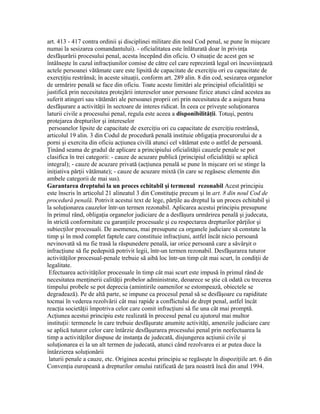 art. 413 - 417 contra ordinii şi disciplinei militare din noul Cod penal, se pune în mişcare
numai la sesizarea comandantului). - oficialitatea este înlăturată doar în privinţa
desfăşurării procesului penal, acesta începând din oficiu. O situaţie de acest gen se
întâlneşte în cazul infracţiunilor comise de către cel care reprezintă legal ori încuviinţează
actele persoanei vătămate care este lipsită de capacitate de exerciţiu ori cu capacitate de
exercţiţiu restrânsă; în aceste situaţii, conform art. 289 alin. 8 din cod, sesizarea organelor
de urmărire penală se face din oficiu. Toate aceste limitări ale principiul oficialităţii se
justifică prin necesitatea protejării intereselor unor persoane fizice atunci când acestea au
suferit atingeri sau vătămări ale persoanei proprii ori prin necesitatea de a asigura buna
desfăşurare a activităţii în sectoare de interes ridicat. În ceea ce priveşte soluţionarea
laturii civile a procesului penal, regula este aceea a disponibilităţii. Totuşi, pentru
protejarea drepturilor şi intereselor
persoanelor lipsite de capacitate de exerciţiu ori cu capacitate de exerciţiu restrânsă,
articolul 19 alin. 3 din Codul de procedură penală instituie obligaţia procurorului de a
porni şi exercita din oficiu acţiunea civilă atunci cel vătămat este o astfel de persoană.
Ţinând seama de gradul de aplicare a principiului oficialităţii cauzele penale se pot
clasifica în trei categorii: - cauze de acuzare publică (principiul oficialităţii se aplică
integral); - cauze de acuzare privată (acţiunea penală se pune în mişcare ori se stinge la
iniţiativa părţii vătămate); - cauze de acuzare mixtă (în care se regăsesc elemente din
ambele categorii de mai sus).
Garantarea dreptului la un proces echitabil şi termenul rezonabil Acest principiu
este înscris în articolul 21 alineatul 3 din Constituţie precum şi în art. 8 din noul Cod de
procedură penală. Potrivit acestui text de lege, părţile au dreptul la un proces echitabil şi
la soluţionarea cauzelor într-un termen rezonabil. Aplicarea acestui principiu presupune
în primul rând, obligaţia organelor judiciare de a desfăşura urmărirea penală şi judecata,
în strictă conformitate cu garanţiile procesuale şi cu respectarea drepturilor părţilor şi
subiecţilor procesuali. De asemenea, mai presupune ca organele judiciare să constate la
timp şi în mod complet faptele care constituie infracţiuni, astfel încât nicio persoană
nevinovată să nu fie trasă la răspunedere penală, iar orice persoană care a săvârşit o
infracţiune să fie pedepsită potrivit legii, într-un termen rezonabil. Desfăşurarea tuturor
activităţilor procesual-penale trebuie să aibă loc într-un timp cât mai scurt, în condiţii de
legalitate.
Efectuarea activităţilor procesuale în timp cât mai scurt este impusă în primul rând de
necesitatea menţinerii calităţii probelor administrate, deoarece se ştie că odată cu trecerea
timpului probele se pot deprecia (amintirile oamenilor se estompează, obiectele se
degradează). Pe de altă parte, se impune ca procesul penal să se desfăşoare cu rapiditate
tocmai în vederea rezolvării cât mai rapide a conflictului de drept penal, astfel încât
reacţia societăţii împotriva celor care comit infracţiuni să fie una cât mai promptă.
Acţiunea acestui principiu este realizată în procesul penal cu ajutorul mai multor
instituţii: termenele în care trebuie desfăşurate anumite activităţi, amenzile judiciare care
se aplică tuturor celor care întârzie desfăşurarea procesului penal prin neefectuarea la
timp a activităţilor dispuse de instanţa de judecată, disjungerea acţiunii civile şi
soluţionarea ei la un alt termen de judecată, atunci când rezolvarea ei ar putea duce la
întârzierea soluţionării
laturii penale a cauze, etc. Originea acestui principiu se regăseşte în dispoziţiile art. 6 din
Convenţia europeană a drepturilor omului ratificată de ţara noastră încă din anul 1994.
 