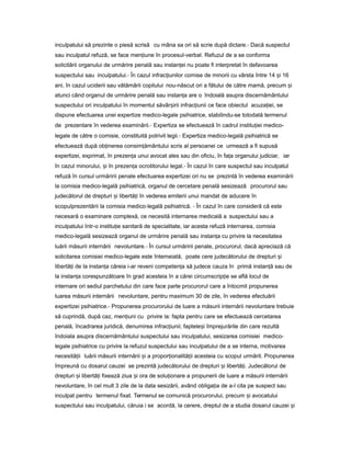 inculpatului să prezinte o piesă scrisă cu mâna sa ori să scrie după dictare.- Dacă suspectul
sau inculpatul refuză, se face men iuneț în procesul-verbal. Refuzul de a se conforma
solicitării organului de urmărire penală sau instan eiț nu poate fi interpretat în defavoarea
suspectului sau inculpatului.- În cazul infrac iunilorț comise de minorii cu vârsta între 14 iș 16
ani, în cazul uciderii sau vătămării copilului nou-născut ori a fătului de către mamă, precum iș
atunci când organul de urmărire penală sau instan aț are o îndoială asupra discernământului
suspectului ori inculpatului în momentul săvâr iriiș infrac iuniiț ce face obiectul acuza iei,ț se
dispune efectuarea unei expertize medico-legale psihiatrice, stabilindu-se totodată termenul
de prezentare în vederea examinării.- Expertiza se efectuează în cadrul institu ieiț medico-
legale de către o comisie, constituită potrivit legii.- Expertiza medico-legală psihiatrică se
efectuează după ob inereaț consim ământuluiț scris al persoanei ce urmează a fi supusă
expertizei, exprimat, în prezen aț unui avocat ales sau din oficiu, în fa aț organului judiciar, iar
în cazul minorului, iș în prezen aț ocrotitorului legal.- În cazul în care suspectul sau inculpatul
refuză în cursul urmăririi penale efectuarea expertizei ori nu se prezintă în vederea examinării
la comisia medico-legală psihiatrică, organul de cercetare penală sesizează procurorul sau
judecătorul de drepturi iș libertă iț în vederea emiterii unui mandat de aducere în
scopulprezentării la comisia medico-legală psihiatrică. - În cazul în care consideră că este
necesară o examinare complexă, ce necesită internarea medicală a suspectului sau a
inculpatului într-o institu ie sanitarăț de specialitate, iar acesta refuză internarea, comisia
medico-legală sesizează organul de urmărire penală sau instan aț cu privire la necesitatea
luării măsurii internării nevoluntare.- În cursul urmăririi penale, procurorul, dacă apreciază că
solicitarea comisiei medico-legale este întemeiată, poate cere judecătorului de drepturi iș
libertă iț de la instan aț căreia i-ar reveni competen aț să judece cauza în primă instan ăț sau de
la instan aț corespunzătoare în grad acesteia în a cărei circumscrip ieț se află locul de
internare ori sediul parchetului din care face parte procurorul care a întocmit propunerea
luarea măsurii internării nevoluntare, pentru maximum 30 de zile, în vederea efectuării
expertizei psihiatrice.- Propunerea procurorului de luare a măsurii internării nevoluntare trebuie
să cuprindă, după caz, men iuniț cu privire la: fapta pentru care se efectuează cercetarea
penală, încadrarea juridică, denumirea infrac iunii;ț faptele iș împrejurările din care rezultă
îndoiala asupra discernământului suspectului sau inculpatului, sesizarea comisiei medico-
legale psihiatrice cu privire la refuzul suspectului sau inculpatului de a se interna, motivarea
necesită iiț luării măsurii internării iș a propor ionalită iiț ț acesteia cu scopul urmărit. Propunerea
împreună cu dosarul cauzei se prezintă judecătorului de drepturi iș libertă i.ț Judecătorul de
drepturi iș libertă iț fixează ziua iș ora de solu ionareț a propunerii de luare a măsurii internării
nevoluntare, în cel mult 3 zile de la data sesizării, având obliga iaț de a-l cita pe suspect sau
inculpat pentru termenul fixat. Termenul se comunică procurorului, precum iș avocatului
suspectului sau inculpatului, căruia i se acordă, la cerere, dreptul de a studia dosarul cauzei iș
 
