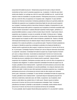 propunerea formulată de procuror.- Solu ionareaț propunerii de luare a măsurii internării
nevoluntare se face numai în prezen aț suspectului sau inculpatului, în afară de cazul când
acesta este dispărut, se sustrage sau când din cauza stării sănătă iiț sau din cauză de for ăț
majoră ori stare de necesitate nu se poate prezenta.- Participarea procurorului iș a avocatului
ales sau numit din oficiu al suspectului ori inculpatului este obligatorie. În cazul admiterii
propunerii de internare nevoluntară, încheierea judecătorului trebuie să cuprindă:a.datele de
identitate ale suspectului sau inculpatului;b.descrierea faptei de care este acuzat suspectul
sau inculpatul, încadrarea juridică iș denumirea infrac iunii;c.fapteleț iș împrejurările din care
rezultă îndoială asupra stării psihice a suspectului sau inculpatului;d.motivarea necesită iiț luării
măsurii internării nevoluntare în vederea efectuării expertizei medico-legale psihiatrice iș a
propor ionalită iiț ț acesteia cu scopul urmărit;e.durata măsurii internării.- După luarea măsurii,
suspectului sau inculpatului i se aduc la cuno tin ă,ș ț de îndată, în limba pe care o în elege,ț
motivele internării, încheindu-se în acest sens un proces-verbal. După dispunerea internării,
dacă suspectul sau inculpatul se află în stare de de inere,ț judecătorul de drepturi iș libertă iț
informează administra iaț locului de de inereț despre măsura internării iș dispune transferul
arestatului într-o sec ieț de psihiatrie a unui penitenciar-spital.- Împotriva încheierii judecătorului
de drepturi iș libertă iț se poate face contesta ieț la judecătorul de drepturi iș libertă iț de la
instan aț ierarhic superioară de către suspect, inculpat sau de procuror în termen de 24 de ore
de la pronun are.ț Contesta iaț împotriva încheierii prin care se dispune internarea nevoluntară
nu suspendă executarea. Contesta iaț formulată de suspect sau inculpat împotriva încheierii
prin care s-a dispus internarea nevoluntară se solu ioneazăț în termen de 3 zile de la data
înregistrării acesteia iș nu este suspensivă de executare. În vederea solu ionăriiț contesta ieiț
formulate de procuror, judecătorul de la instan aț ierarhic superioară dispune citarea
suspectului sau inculpatului. Participarea avocatului ales sau numit din oficiu al suspectului ori
inculpatului este obligatorie. În vederea solu ionăriiț contesta ieiț formulate de suspect sau de
inculpat, judecătorul de la instan aț ierarhic superioară comunică acestuia iș procurorului data
stabilită pentru judecarea contesta ieiț iș le acordă posibilitatea de a depune observa iiț scrise
până la acea dată, în afară de cazul când apreciază că prezen aț suspectului sau inculpatului,
participarea procurorului iș formularea de concluzii orale de către ace tiaș sunt necesare
pentru justa solu ionareț a contesta iei.ț În cazul admiterii contesta ieiț formulate de suspect sau
inculpat, judecătorul de la instan aț ierarhic superioară dispune respingerea propunerii de
internare iș externarea, dacă este cazul, de îndată, a suspectului sau inculpatului, dacă
acesta nu este de inutț sau arestat chiar iș în altă cauză.- Dosarul cauzei se restituie
procurorului în termen de 24 de ore de la solu ionareaț contesta iei.ț Dacă încheierea
judecătorului de drepturi iș libertă iț nu este atacată cu contesta ie,ț acesta restituie dosarul
procurorului în termen de 24 de ore de la expirarea termenului de contesta ie.ț
În cursul judecă ii,ț dacă inculpatul refuză efectuarea expertizei ori nu se prezintă în vederea
 