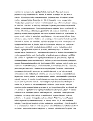 examinării la comisia medico-legală psihiatrică, instan a,ț din oficiu sau la cererea
procurorului, dispune emiterea unui mandat de aducere în condi iileț art. 265.- Măsura
internării nevoluntare poate fi luată de instan ăț în cursul judecă iiț la propunerea comisiei
medico- legale psihiatrice. Dispozi iileț alin. (6)—(19) se aplică în mod corespunzător.
- Imediat după luarea măsurii internării nevoluntare sau în cazul schimbării ulterioare a locului
de internare, judecătorul de drepturi iș libertă iț sau, după caz, pre edinteleș completului de
judecată care a dispus măsura încuno tin eazăș ț despre aceasta iș despre locul internării un
membru al familiei suspectului sau inculpatului ori o altă persoană desemnată de acesta,
precum iș institu iaț medico-legală care efectuează expertiza, încheindu-se în acest sens un
proces-verbal. Institu iaț de specialitate are obliga iaț de a informa organele judiciare despre
schimbarea locului internării.- Hotărârea prin care dispune internarea nevoluntară se pune în
executare de procuror prin intermediul organelor de poli ie.ț - În cazul în care suspectul sau
inculpatul se află în stare de de inere,ț judecătorul de drepturi iș libertă iț sau instan aț ce a
dispus măsura internării într-o institu ieț de specialitate în vederea efectuării expertizei
medico- legale psihiatrice informează, de îndată, administra iaț locului de de inereț sau
arestare despre măsura dispusă.- Măsura internării medicale în vederea efectuării expertizei
medico-legale psihiatrice poate fi prelungită o singură dată, pe o durată de cel mult 30 de
zile. Comisia de expertiză medico-legală psihiatrică sesizează procurorul sau, după caz,
instan aț asupra necesită iiț prelungirii măsurii internării cu cel pu inț 7 zile înainte de expirarea
acesteia. Sesizarea trebuie să con inăț descrierea activită ilorț efectuate, motivele pentru care
examinarea nu a fost finalizată pe parcursul internării, examinările ce urmează a fi efectuate,
precizarea perioadei pentru care este necesară prelungirea. - În cazul în care înainte de
expirarea duratei internării nevoluntare se constată că aceasta nu mai este necesară,
comisia de expertiză medico-legală psihiatrică sau persoana internată sesizează de îndată
organul care a dispus măsura, în vederea revocării acesteia. Sesizarea se solu ioneazăț de
urgen ă,ț în camera de consiliu, cu participarea procurorului, după audierea avocatului ales
sau din oficiu al persoanei internate. Încheierea pronun atăț de judecătorul de drepturi iș
libertă iț sau de instan ăț nu este supusă niciunei căi de atac.- Dacă în cursul efectuării
expertizei medico-legale psihiatrice se constată că sunt îndeplinite condi iileț prevăzute la art.
247, comisia de expertiză medico-legală psihiatrică sesizează organele judiciare în vederea
luării măsurii de siguran ăț a internării medicale provizorii.- Perioada în care suspectul sau
inculpatul a fost internat într-o institu ieț de specialitate în vederea efectuării expertizei
psihiatrice se deduce din durata pedepsei, în condi iileț art. 72 din Codul penal.Autopsia
medico-legală se dispune de către organul de urmărire penală sau de către instan aț de
judecată, în caz de moarte violentă ori când aceasta este suspectă de a fi violentă sau când
nu se cunoa teș cauza mor iiț ori există o suspiciune rezonabilă că decesul a fost cauzat direct
sau indirect printr-o infrac iuneț ori în legătură cu comiterea unei infrac iuni.ț În cazul în care
 