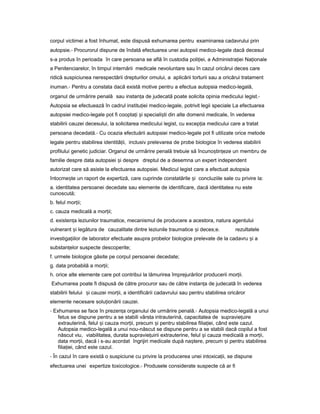 corpul victimei a fost înhumat, este dispusă exhumarea pentru examinarea cadavrului prin
autopsie.- Procurorul dispune de îndată efectuarea unei autopsii medico-legale dacă decesul
s-a produs în perioada în care persoana se află în custodia poli iei,ț a Administra ieiț Na ionaleț
a Penitenciarelor, în timpul internării medicale nevoluntare sau în cazul oricărui deces care
ridică suspiciunea nerespectării drepturilor omului, a aplicării torturii sau a oricărui tratament
inuman.- Pentru a constata dacă există motive pentru a efectua autopsia medico-legală,
organul de urmărire penală sau instan aț de judecată poate solicita opinia medicului legist.-
Autopsia se efectuează în cadrul institu ieiț medico-legale, potrivit legii speciale La efectuarea
autopsiei medico-legale pot fi coopta iț iș speciali tiș din alte domenii medicale, în vederea
stabilirii cauzei decesului, la solicitarea medicului legist, cu excep iaț medicului care a tratat
persoana decedată.- Cu ocazia efectuării autopsiei medico-legale pot fi utilizate orice metode
legale pentru stabilirea identită ii,ț inclusiv prelevarea de probe biologice în vederea stabilirii
profilului genetic judiciar. Organul de urmărire penală trebuie să încuno tin ezeș ț un membru de
familie despre data autopsiei iș despre dreptul de a desemna un expert independent
autorizat care să asiste la efectuarea autopsiei. Medicul legist care a efectuat autopsia
întocme teș un raport de expertiză, care cuprinde constatările iș concluziile sale cu privire la:
a. identitatea persoanei decedate sau elemente de identificare, dacă identitatea nu este
cunoscută;
b. felul mor ii;ț
c. cauza medicală a mor ii;ț
d. existen aț leziunilor traumatice, mecanismul de producere a acestora, natura agentului
vulnerant iș legătura de cauzalitate dintre leziunile traumatice iș deces;e. rezultatele
investiga iilorț de laborator efectuate asupra probelor biologice prelevate de la cadavru iș a
substan elorț suspecte descoperite;
f. urmele biologice găsite pe corpul persoanei decedate;
g. data probabilă a mor ii;ț
h. orice alte elemente care pot contribui la lămurirea împrejurărilor producerii mor ii.ț
Exhumarea poate fi dispusă de către procuror sau de către instan aț de judecată în vederea
stabilirii felului iș cauzei mor ii,ț a identificării cadavrului sau pentru stabilirea oricăror
elemente necesare solu ionăriiț cauzei.
- Exhumarea se face în prezen aț organului de urmărire penală.- Autopsia medico-legală a unui
fetus se dispune pentru a se stabili vârsta intrauterină, capacitatea de supravie uireț
extrauterină, felul iș cauza mor ii,ț precum iș pentru stabilirea filia iei,ț când este cazul.
Autopsia medico-legală a unui nou-născut se dispune pentru a se stabili dacă copilul a fost
născut viu, viabilitatea, durata supravie uiriiț extrauterine, felul iș cauza medicală a mor ii,ț
data mor ii,ț dacă i s-au acordat îngrijiri medicale după na tere,ș precum iș pentru stabilirea
filia iei, cândț este cazul.
- În cazul în care există o suspiciune cu privire la producerea unei intoxica ii,ț se dispune
efectuarea unei expertize toxicologice.- Produsele considerate suspecte că ar fi
 