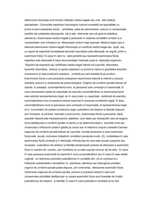 determinat intoxica iaț sunt trimise institu ieiț medico-legale sau unei alte institu iiț
specializate.- Concluziile expertizei toxicologice cuprind constatări de specialitate cu
privire la tipul substan eiț toxice, cantitatea, calea de administrare, precum iș consecin eleț
posibile ale substan eiț descoperite, cât iș alte elemente care să ajute la stabilirea
adevărului. Examinarea medico-legală a persoanei în vederea constatării urmelor iș a
consecin elor uneiț infrac iuniț se efectuează conform legii speciale. Medicul legist care a
efectuat examinarea medico-legală întocme teș un certificat medico-legal sau, după caz,
un raport de expertiză.Constatarea leziunilor traumatice este efectuată, de regulă, printr-o
examinare fizică. În cazul în care nu este posibilă sau necesară examinarea fizică,
expertiza este efectuată în baza documenta ieiț medicale puse la dispozi iaț expertului.
Raportul de expertiză sau certificatul medico-legal trebuie să cuprindă: descrierea
leziunilor traumatice, precum iș opinia expertului cu privire la natura iș gravitatea leziunilor,
mecanismul iș data producerii acestora, urmările pe care acestea le-au produs.-
Examinarea fizică a unei persoane presupune examinarea externă iș internă a corpului
acesteia, precum iș prelevarea de probe biologice. Organul de urmărire penală trebuie să
solicite, în prealabil, consim ământulț scris al persoanei care urmează a fi examinată. În
cazul persoanelor lipsite de capacitate de exerci iuț consim ământulț la examinarea fizică
este solicitat reprezentantului legal, iar în cazul celor cu capacitate restrânsă de exerci iu,ț
consim ământulț scris al acestora trebuie exprimat în prezen aț ocrotitorilor legali. În lipsa
consim ământuluiț scris al persoanei care urmează a fi examinată, al reprezentantului legal
ori a încuviin ăriiț din partea ocrotitorului legal, judecătorul de drepturi iș libertă iț dispune,
prin încheiere, la cererea motivată a procurorului, examinarea fizică a persoanei, dacă
această măsură este necesară pentru stabilirea unor fapte sau împrejurări care să asigure
buna desfă urareș a urmăririi penale ori pentru a se determina dacă o anumită urmă sau
consecin ăț a infrac iuniiț poate fi găsită pe corpul sau în interiorul corpului acesteia.Cererea
organului de urmărire penală trebuie să cuprindă: numele persoanei a cărei examinare
fizică este cerută, motivarea îndeplinirii condi iilorț prevăzute la alin. (2), modalitatea în care
examinarea fizică urmează a fi efectuată, infrac iuneaț de care este acuzat suspectul sau
inculpatul. Judecătorul de drepturi iș libertă iț solu ioneazăț cererea de efectuare a examinării
fizice în camera de consiliu, prin încheiere ce nu este supusă niciunei căi de atac.- În cazul
în care persoana examinată î iș exprimă în scris consim ământulț sau în cazul în care există
urgen ă,ț iar ob inereaț autorizării judecătorului în condi iileț alin. (4) ar conduce la o
întârziere substan ialăț a cercetărilor, la pierderea, alterarea sau distrugerea probelor,
organul de urmărire penală poate dispune, prin ordonan ă,ț efectuarea examinării fizice.
Ordonan aț organului de urmărire penală, precum iș procesul-verbal în care sunt
consemnate activită ileț desfă urateș cu ocazia examinării fizice sunt înaintate de îndată
judecătorului de drepturi iș libertă i.ț În cazul în care judecătorul constată că au fost
 