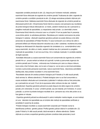 respectate condi iileț prevăzute la alin. (2), dispune prin încheiere motivată, validarea
examinării fizice efectuate de organele de urmărire penală. Încălcarea de către organele de
urmărire penală a condi iilorț prevăzute la alin. (2) atrage excluderea probelor ob inuteț prin
examinarea fizică. Validarea examinării fizice efectuate de organele de urmărire penală se
efectuează potrivit alin. 4.Examinarea fizică internă a corpului unei persoane sau recoltarea
de probe biologice trebuie efectuată de un medic, asistent medical sau de o persoană cu
pregătire medicală de specialitate, cu respectarea vie iiț private iș a demnită iiț umane.
Examinarea fizică internă a minorului care nu a împlinit 14 ani se poate face în prezen aț
unuia dintre părin i,ț la solicitarea părintelui. Recoltarea prin metode noninvazive de probe
biologice în vederea efectuării expertizei genetice judiciare se poate efectua iș de către
personalul de specialitate al Poli ieiț Române. În cazul conducerii unui vehicul de către o
persoană aflată sub influen aț băuturilor alcoolice sau a altor substan e,ț recoltarea de probe
biologice se efectuează din dispozi iaț organelor de constatare iș cu consim ământulț celui
supus examinării, de către un medic, asistent medical sau de o persoană cu pregătire
medicală de specialitate, în cel mai scurt timp, într-o institu ieț medicală, în condi iileț stabilite
de legile speciale.
Activită ileț efectuate cu ocazia examinării fizice sunt consemnate de organele de urmărire
penală într-un proces-verbal ce trebuie să cuprindă: numele iș prenumele organului de
urmărire penală care îl încheie, ordonan aț sau încheierea prin care s-a dispus măsura,
locul unde a fost încheiat, data, ora la care a început iș ora la care s-a terminat activitatea,
numele iș prenumele persoanei examinate, natura examinării fizice, descrierea activită ilorț
desfă urate,ș lista probelor recoltate în urma examinării fizice.
Rezultatele ob inuteț din analiza probelor biologice pot fi folosite iș în altă cauză penală,
dacă servesc la aflarea adevărului.)- Probele biologice care nu au fost consumate cu
ocazia analizelor efectuate sunt conservate iș păstrate în nstitu iaț unde au fost prelucrate,
pe o perioadă de cel pu inț 10 ani de la epuizarea căilor ordinare de atac ale hotărârii
judecătore ti.ș Expertiza genetică judiciară se poate dispune de către organul de urmărire
penală, prin ordonan ă,ț în cursul urmăririi penale, sau de instan ă,ț prin încheiere, în cursul
judecă ii,ț cu privire la probele biologice recoltate de la persoane sau orice alte probe ce au
fost găsite ori ridicate.
- Expertiza genetică judiciară se efectuează în cadrul institu iilorț medico-legale, al unei institu iiț
ori unui laborator de specialitate sau al oricărei alte institu iiț de specialitate certificate iș
acreditate în acest tip de analize.
Probele biologice recoltate cu ocazia examinării corporale pot fi folosite numai la
identificarea profilului genetic judiciar. Profilul genetic judiciar ob inutț în condi iileț alin. (3)
poate fi folosit iș în altă cauză penală, dacă serve teș la aflarea adevărului. Datele
ob inuteț ca urmare a expertizei genetice judiciare constituie date personale iș sunt
 