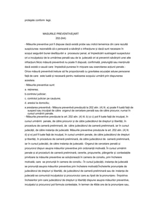 protejate conform legii.
MASURILE PREVENTIVE(ART
202-244)
- Măsurile preventive pot fi dispuse dacă există probe sau indicii temeinice din care rezultă
suspiciunea rezonabilă că o persoană a săvâr itș o infrac iuneț iș dacă sunt necesare în
scopul asigurării bunei desfă urăriș a procesului penal, al împiedicării sustragerii suspectului
ori a inculpatului de la urmărirea penală sau de la judecată ori al prevenirii săvâr iriiș unei alte
infrac iuni.Nicioț măsură preventivă nu poate fi dispusă, confirmată, prelungită sau men inutăț
dacă există o cauză care împiedică punerea în mi careș sau exercitarea ac iuniiț penale.-
Orice măsură preventivă trebuie să fie propor ionalăț cu gravitatea acuza iei aduseț persoanei
fa ăț de care este luată iș necesară pentru realizarea scopului urmărit prin dispunerea
acesteia.
- Măsurile preventive sunt:
a. re inerea;ț
b.controlul judiciar;
c. controlul judiciar pe cau iune;ț
d. arestul la domiciliu;
e.arestarea preventivă.- Măsura preventivă prevăzută la 202 alin. (4) lit. a) poate fi luată fa ăț de
suspect sau inculpat de către organul de cercetare penală sau de către procuror, numai în
cursul urmăririi penale.
- Măsurile preventive prevăzute la art. 202 alin. (4) lit. b) iș c) pot fi luate fa ăț de inculpat, în
cursul urmăririi penale, de către procuror iș de către judecătorul de drepturi iș libertă i,ț în
procedura de cameră preliminară, de către judecătorul de cameră preliminară, iar în cursul
judecă ii,ț de către instan aț de judecată. Măsurile preventive prevăzute la art. 202 alin. (4) lit.
d) iș e) pot fi luate fa ăț de inculpat, în cursul urmăriri penale, de către judecătorul de drepturi
iș libertă i,ț în procedura de cameră preliminară, de către judecătorul de cameră preliminară,
iar în cursul judecă ii,ț de către instan aț de judecată.- Organul de cercetare penală iș
procurorul dispun asupra măsurilor preventive prin ordonan ăț motivată. În cursul urmăririi
penale iș al procedurii de cameră preliminară, cererile, propunerile, plângerile iș contesta iileț
privitoare la măsurile preventive se solu ioneazăț în camera de consiliu, prin încheiere
motivată, care se pronun ăț în camera de consiliu.- În cursul judecă ii,ț instan aț de judecată
se pronun ăț asupra măsurilor preventive prin încheiere motivată.Încheierile pronun ateț de
judecătorul de drepturi iș libertă i,ț de judecătorul de cameră preliminară sau de instan aț de
judecată se comunică inculpatului iș procurorului care au lipsit de la pronun are.ț - Împotriva
încheierilor prin care judecătorul de drepturi iș libertă iț dispune asupra măsurilor preventive,
inculpatul iș procurorul pot formula contesta ie,ț în termen de 48de ore de la pronun areț sau,
 