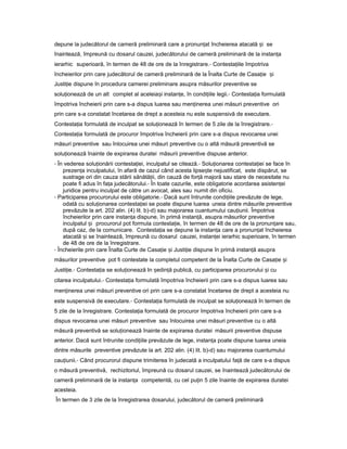 depune la judecătorul de cameră preliminară care a pronun atț încheierea atacată iș se
înaintează, împreună cu dosarul cauzei, judecătorului de cameră preliminară de la instan aț
ierarhic superioară, în termen de 48 de ore de la înregistrare.- Contesta iileț împotriva
încheierilor prin care judecătorul de cameră preliminară de la Înalta Curte de Casa ieț iș
Justi ieț dispune în procedura camerei preliminare asupra măsurilor preventive se
solu ioneazăț de un alt complet al aceleia iș instan e,ț în condi iileț legii.- Contesta iaț formulată
împotriva încheierii prin care s-a dispus luarea sau men inereaț unei măsuri preventive ori
prin care s-a constatat încetarea de drept a acesteia nu este suspensivă de executare.
Contesta iaț formulată de inculpat se solu ioneazăț în termen de 5 zile de la înregistrare.-
Contesta iaț formulată de procuror împotriva încheierii prin care s-a dispus revocarea unei
măsuri preventive sau înlocuirea unei măsuri preventive cu o altă măsură preventivă se
solu ioneazăț înainte de expirarea duratei măsurii preventive dispuse anterior.
- În vederea solu ionăriiț contesta iei,ț inculpatul se citează.- Solu ionareaț contesta ieiț se face în
prezen aț inculpatului, în afară de cazul când acesta lipse teș nejustificat, este dispărut, se
sustrage ori din cauza stării sănătă ii,ț din cauză de for ăț majoră sau stare de necesitate nu
poate fi adus în fa aț judecătorului.- În toate cazurile, este obligatorie acordarea asisten eiț
juridice pentru inculpat de către un avocat, ales sau numit din oficiu.
- Participarea procurorului este obligatorie.- Dacă sunt întrunite condi iileț prevăzute de lege,
odată cu solu ionareaț contesta ieiț se poate dispune luarea uneia dintre măsurile preventive
prevăzute la art. 202 alin. (4) lit. b)-d) sau majorarea cuantumului cau iunii.ț Împotriva
încheierilor prin care instan aț dispune, în primă instan ă,ț asupra măsurilor preventive
inculpatul iș procurorul pot formula contesta ie,ț în termen de 48 de ore de la pronun areț sau,
după caz, de la comunicare. Contesta iaț se depune la instan aț care a pronun atț încheierea
atacată iș se înaintează, împreună cu dosarul cauzei, instan eiț ierarhic superioare, în termen
de 48 de ore de la înregistrare.
- Încheierile prin care Înalta Curte de Casa ieț iș Justi ieț dispune în primă instan ăț asupra
măsurilor preventive pot fi contestate la completul competent de la Înalta Curte de Casa ieț iș
Justi ie.ț - Contesta iaț se solu ioneazăț In ședin ăț publică, cu participarea procurorului iș cu
citarea inculpatului.- Contesta iaț formulată împotriva încheierii prin care s-a dispus luarea sau
men inereaț unei măsuri preventive ori prin care s-a constatat încetarea de drept a acesteia nu
este suspensivă de executare.- Contesta iaț formulată de inculpat se solu ioneazăț în termen de
5 zile de la înregistrare. Contesta iaț formulată de procuror împotriva încheierii prin care s-a
dispus revocarea unei măsuri preventive sau înlocuirea unei măsuri preventive cu o altă
măsură preventivă se solu ioneazăț înainte de expirarea duratei măsurii preventive dispuse
anterior. Dacă sunt întrunite condi iileț prevăzute de lege, instan aț poate dispune luarea uneia
dintre măsurile preventive prevăzute la art. 202 alin. (4) lit. b)-d) sau majorarea cuantumului
cau iunii.ț - Când procurorul dispune trimiterea în judecată a inculpatului fa ăț de care s-a dispus
o măsură preventivă, rechizitoriul, împreună cu dosarul cauzei, se înaintează judecătorului de
cameră preliminară de la instan aț competentă, cu cel pu inț 5 zile înainte de expirarea duratei
acesteia.
În termen de 3 zile de la înregistrarea dosarului, judecătorul de cameră preliminară
 