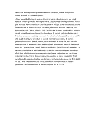 verifică din oficiu legalitatea iș temeinicia măsurii preventive, înainte de expirarea
duratei acesteia, cu citarea inculpatului.
. Când constată că temeiurile care au determinat luarea măsurii se men inț sau există
temeiuri noi care justifică o măsură preventivă, judecătorul de cameră preliminară dispune
prin încheiere men inereaț măsurii preventive fa ăț de inculpat. Când constată că au încetat
temeiurile care au determinat luarea sau prelungirea măsurii arestării preventive iș nu
există temeiuri noi care să o justifice ori în cazul în care au apărut împrejurări noi din care
rezultă nelegalitatea măsurii preventive, judecătorul de cameră preliminară dispune prin
încheiere revocarea acesteia iș punerea în libertate a inculpatului, dacă nu este arestat în
altă cauză.- În tot cursul procedurii de cameră preliminară, judecătorul de cameră
preliminară, din oficiu, verifică periodic, dar nu mai târziu de 30 de zile, dacă subzistă
temeiurile care au determinat luarea măsurii arestării preventive iș a măsurii arestului la
domiciliu. - Judecătorul de cameră preliminară înaintează dosarul instan eiț de judecată cu
cel pu inț 5 zile înainte de expirarea măsurii preventive.Instan aț de judecată verifică din
oficiu dacă subzistă temeiurile care au determinat luarea, prelungirea sau men inereaț
măsurii preventive, înainte de expirarea duratei acesteia, cu citarea inculpatului.- În tot
cursul judecă ii,ț instan a,ț din oficiu, prin încheiere, verifică periodic, dar nu mai târziu de 60
de zile, dacă subzistă temeiurile care au determinat men inereaț măsurii arestării
preventive iș a măsurii arestului la domiciliu dispuse fa ăț de inculpat.
 
