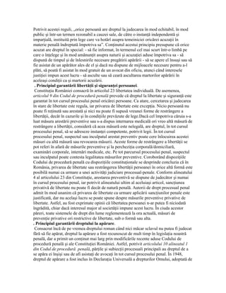 Potrivit acestei reguli, „orice persoană are dreptul la judecarea în mod echitabil, în mod
public şi într-un termen rezonabil a cauzei sale, de către o instanţă independentă şi
imparţială, instituită prin lege care va hotărî asupra temeiniciei oricărei acuzaţii în
materie penală îndreptată împotriva sa”. Conţinutul acestui principiu presupune că orice
acuzat are dreptul în special: - să fie informat, în termenul cel mai scurt într-o limbă pe
care o înţelege şi în mod amănunţit asupra naturii şi acuzaţiei aduse împotriva sa - să
dispună de timpul şi de înlesnirile necesare pregătirii apărării - să se apere el însuşi sau să
fie asistat de un apărător ales de el şi dacă nu dispune de mijloacele necesare pentru a-l
plăti, să poată fi asistat în mod gratuit de un avocat din oficiu, atunci când interesele
justiţiei impun acest lucru - să asculte sau să ceară ascultarea martorilor apărării în
aceleaşi condiţii ca şi martorii acuzării.
. Principiul garantării libertăţii şi siguranţei persoanei.
Constituţia României consacră în articolul 23 libertatea individuală. De asemenea,
articolul 9 din Codul de procedură penală prevede că dreptul la libertate şi siguranţă este
garantat în tot cursul procesului penal oricărei persoane. Ca atare, cercetarea şi judecarea
în stare de libertate este regula, iar privarea de libertate este excepţia. Nicio persoană nu
poate fi reţinută sau arestată şi nici nu poate fi supusă vreunei forme de restrângere a
libertăţii, decât în cazurile şi în condiţiile prevăzute de lege.Dacă cel împotriva căruia s-a
luat măsura arestării preventive sau s-a dispus internarea medicală ori vreo altă măsură de
restrângere a libertăţii, consideră că acea măsură este nelegală, are dreptul, în tot cursul
procesului penal, să se adreseze instanţei competente, potrivit legii. În tot cursul
procesului penal, suspectul sau inculpatul arestat preventiv poate cere înlocuirea acestei
măsuri cu altă măsură sau revocarea măsurii. Aceste forme de restrângere a libertăţii se
pot referi în afară de măsurile preventive şi la percheziţia corporală/domiciliară,
examinări corporale, internări medicale, etc. Pe tot parcursul procesului penal, suspectul
sau inculpatul poate contesta legalitatea măsurilor preventive. Coroborând dispoziţiile
Codului de procedură penală cu dispoziţiile constituţionale se desprinde concluzia că în
România, privarea de libertate sau restrângerea libertăţii persoanei în orice altă formă este
posibilă numai ca urmare a unei activităţi judiciare procesual-penale. Conform alineatului
4 al articolului 23 din Constituţie, arestarea preventivă se dispune de judecător şi numai
în cursul procesului penal, iar potrivit alineatului ultim al aceluiaşi articol, sancţiunea
privativă de libertate nu poate fi decât de natură penală. Autorii de drept procesual penal
admit în mod unanim că privarea de libertate ca urmare aplicării sancţiunilor penale este
justificată, dar nu acelaşi lucru se poate spune despre măsurile preventive privative de
libertate. Astfel, au fost exprimate opinii că libertatea persoanei n-ar putea fi niciodată
îngrădită, chiar dacă interesul major al societăţii impune acest lucru. În ciuda acestor
păreri, toate sistemele de drept din lume reglementează la ora actuală, măsuri de
prevenţie privative ori restrictive de libertate, sub o formă sau alta.
. Principiul garantării dreptului la apărare.
Consacrat încă de pe vremea dreptului roman când nici măcar sclavul nu putea fi judecat
fără să fie apărat, dreptul la apărare a fost recunoscut de mult timp în legislaţia noastră
penală, dar a primit un conţinut mai larg prin modificările recente aduse Codului de
procedură penală şi ale Constituţiei României. Astfel, potrivit articolului 10 alineatul 1
din Codul de procedură penală, părţile şi subiecţii procesuali principali au dreptul de a
se apăra ei înşişi sau de afi asistaţi de avocaţi în tot cursul procesului penal. În 1948,
dreptul de apărare a fost inclus în Declaraţia Universală a drepturilor Omului, adoptată de
 