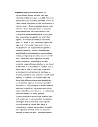 Re inereaț Organul de cercetare penală sau
procurorul poate dispune re inerea,ț dacă sunt
îndeplinite condi iileț prevăzute la art. 202.- Persoanei
re inuteț i se aduc la cuno tin ă,ș ț de îndată, în limba pe
care o în elege,ț infrac iuneaț de care este suspectat iș
motivele re inerii.ț - Re inereaț se poate dispune pentru
cel mult 24 de ore. În durata re ineriiț nu se include
timpul strict necesar conducerii suspectului sau
inculpatului la sediul organului judiciar, conform legii.-
Dacă suspectul sau inculpatul a fost adus în fa aț
organului de cercetare penală sau a procurorului
pentru a fi audiat, în baza unui mandat de aducere
legal emis, în termenul prevăzut la alin. (3) nu se
include perioada cât suspectul sau inculpatul s-a
aflat sub putere acelui mandat.- Măsura re ineriiț
poate fi luată numai după audierea suspectului sau
inculpatului, în prezen aț avocatului ales ori numit din
oficiu.- Înainte de audiere, organul de cercetare
penală ori procurorul este obligat să aducă la
cuno tin aș ț suspectului sau inculpatului că are dreptul
de a fi asistat de un avocat ales ori numit din oficiu iș
dreptul de a nu face nicio declara ie,ț cu excep iaț
furnizării de informa iiț referitoare la identitatea sa,
atrăgându-i aten iaț că ceea ce declară poate fi folosit
împotriva sa. Suspectul sau inculpatul re inutț are
dreptul de a- iș încuno tin aș ț personal avocatul ales
sau de a solicita organului de cercetare penală ori
procurorului să îl încuno tin ezeș ț pe acesta. Modul de
realizare a încuno tin ăriiș ț se consemnează într-un
proces-verbal. Persoanei re inuteț nu i se poate refuza
exercitarea dreptului de a face personal
încuno tin areaș ț decât pentru motive temeinice, care
vor fi consemnate în procesul-verbal.- Avocatul ales
are obliga iaț de a se prezenta la sediul organului
judiciar în termen de cel mult două ore de la
încuno tin are.ș ț În caz de neprezentare a avocatului
ales, organul de cercetare penală sau procurorul
nume teș un avocat din oficiu.- Avocatul suspectului
 