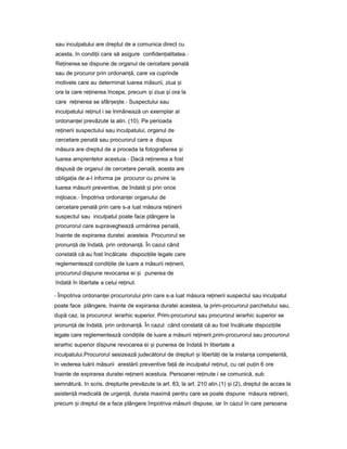 sau inculpatului are dreptul de a comunica direct cu
acesta, în condi iiț care să asigure confiden ialitatea.ț -
Re inereaț se dispune de organul de cercetare penală
sau de procuror prin ordonan ă,ț care va cuprinde
motivele care au determinat luarea măsurii, ziua iș
ora la care re inereaț începe, precum iș ziua iș ora la
care re inereaț se sfâr e te.ș ș - Suspectului sau
inculpatului re inutț i se înmânează un exemplar al
ordonan eiț prevăzute la alin. (10). Pe perioada
re ineriiț suspectului sau inculpatului, organul de
cercetare penală sau procurorul care a dispus
măsura are dreptul de a proceda la fotografierea iș
luarea amprentelor acestuia.- Dacă re inereaț a fost
dispusă de organul de cercetare penală, acesta are
obliga iaț de a-l informa pe procuror cu privire la
luarea măsurii preventive, de îndată iș prin orice
mijloace.- Împotriva ordonan eiț organului de
cercetare penală prin care s-a luat măsura re ineriiț
suspectul sau inculpatul poate face plângere la
procurorul care supraveghează urmărirea penală,
înainte de expirarea duratei acesteia. Procurorul se
pronun ăț de îndată, prin ordonan ă.ț În cazul când
constată că au fost încălcate dispozi iileț legale care
reglementează condi iileț de luare a măsurii re inerii,ț
procurorul dispune revocarea ei iș punerea de
îndată în libertate a celui re inut.ț
- Împotriva ordonan eiț procurorului prin care s-a luat măsura re ineriiț suspectul sau inculpatul
poate face plângere, înainte de expirarea duratei acesteia, la prim-procurorul parchetului sau,
după caz, la procurorul ierarhic superior. Prim-procurorul sau procurorul ierarhic superior se
pronun ăț de îndată, prin ordonan ă.ț În cazul când constată că au fost încălcate dispozi iileț
legale care reglementează condi iileț de luare a măsurii re inerii,prim-procurorulț sau procurorul
ierarhic superior dispune revocarea ei iș punerea de îndată în libertate a
inculpatului.Procurorul sesizează judecătorul de drepturi iș libertă iț de la instan aț competentă,
în vederea luării măsurii arestării preventive fa ăț de inculpatul re inut,ț cu cel pu inț 6 ore
înainte de expirarea duratei re ineriiț acestuia. Persoanei re inuteț i se comunică, sub
semnătură, în scris, drepturile prevăzute la art. 83, la art. 210 alin.(1) iș (2), dreptul de acces la
asisten ăț medicală de urgen ă,ț durata maximă pentru care se poate dispune măsura re inerii,ț
precum iș dreptul de a face plângere împotriva măsurii dispuse, iar în cazul în care persoana
 
