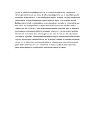 re inutăț nu poate ori refuză să semneze, se va încheia un proces-verbal. Imediat după
re inere,ț persoana re inutăț are dreptul de a încuno tin aș ț personal sau de a solicita organului
judiciar care a dispus măsura să încuno tin ezeș ț un membru al familiei sale ori o altă persoană
desemnată de aceasta despre luarea măsurii re ineriiț iș despre locul unde este re inută.ț
Dacă persoana re inutăț nu este cetă eanț român, aceasta are iș dreptul de a încuno tin aș ț sau
de a solicita încuno tin areaș ț misiunii diplomatice ori oficiului consular al statului al cărui
cetă eanț este sau, după caz, a unei organiza iiț interna ionaleț umanitare, dacă nu dore teș să
beneficieze de asisten aț autorită ilorț din araț sa de origine, ori a reprezentan eiț organiza ieiț
interna ionaleț competente, dacă este refugiat sau, din orice alt motiv, se află sub protec iaț
unei astfel de organiza ii.ț Inspectoratul General pentru Imigrări este informat în toate situa iileț
cu privire la dispunerea măsurii preventive fa ăț de această categorie de persoane- Persoanei
re inuteț nu i se poate refuza exercitarea dreptului de a face personal încuno tin areaș ț decât
pentru motive temeinice, care vor fi consemnate în procesul-verbal. În mod excep ional,ț
pentru motive temeinice, încuno tin areaș ț poate fi întârziată cel mult 4 ore.
 