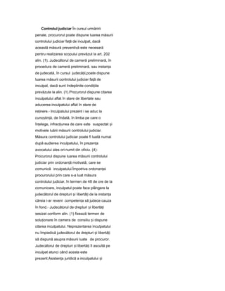 Controlul judiciar În cursul urmăririi
penale, procurorul poate dispune luarea măsurii
controlului judiciar fa ăț de inculpat, dacă
această măsură preventivă este necesară
pentru realizarea scopului prevăzut la art. 202
alin. (1). Judecătorul de cameră preliminară, în
procedura de cameră preliminară, sau instan aț
de judecată, în cursul judecă ii,ț poate dispune
luarea măsurii controlului judiciar fa ăț de
inculpat, dacă sunt îndeplinite condi iileț
prevăzute la alin. (1).Procurorul dispune citarea
inculpatului aflat în stare de libertate sau
aducerea inculpatului aflat în stare de
re inere.ț - Inculpatului prezent i se aduc la
cuno tin ă,ș ț de îndată, în limba pe care o
în elege,ț infrac iuneaț de care este suspectat iș
motivele luării măsurii controlului judiciar.
Măsura controlului judiciar poate fi luată numai
după audierea inculpatului, în prezen aț
avocatului ales ori numit din oficiu. (4)-
Procurorul dispune luarea măsurii controlului
judiciar prin ordonan ăț motivată, care se
comunică inculpatului.Împotriva ordonan eiț
procurorului prin care s-a luat măsura
controlului judiciar, în termen de 48 de ore de la
comunicare, inculpatul poate face plângere la
judecătorul de drepturi iș libertă iț de la instan aț
căreia i-ar reveni competen aț să judece cauza
în fond.- Judecătorul de drepturi iș libertă iț
sesizat conform alin. (1) fixează termen de
solu ionareț în camera de consiliu iș dispune
citarea inculpatului. Neprezentarea inculpatului
nu împiedică judecătorul de drepturi iș libertă iț
să dispună asupra măsurii luate de procuror.
Judecătorul de drepturi iș libertă iț îl ascultă pe
inculpat atunci când acesta este
prezent.Asisten aț juridică a inculpatului iș
 