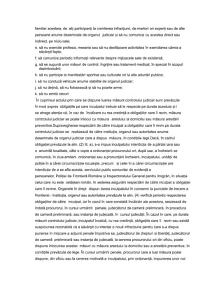 familiei acesteia, de al iț participan iț la comiterea infrac iunii,ț de martori ori exper iț sau de alte
persoane anume desemnate de organul judiciar iș să nu comunice cu acestea direct sau
indirect, pe nicio cale;
e. să nu exercite profesia, meseria sau să nu desfă oareș activitatea în exercitarea căreia a
săvâr itș fapta;
f. să comunice periodic informa iiț relevante despre mijloacele sale de existen ă;ț
g. să se supună unor măsuri de control, îngrijire sau tratament medical, în special în scopul
dezintoxicării;
h. să nu participe la manifestări sportive sau culturale ori la alte adunări publice;
i. să nu conducă vehicule anume stabilite de organul judiciar;
j. să nu de ină,ț să nu folosească iș să nu poarte arme;
k. să nu emită cecuri.
În cuprinsul actului prin care se dispune luarea măsurii controlului judiciar sunt prevăzute
în mod expres obliga iileț pe care inculpatul trebuie să le respecte pe durata acestuia iș i
se atrage aten iaț că, în caz de încălcare cu rea-credin ăț a obliga iilorț care îi revin, măsura
controlului judiciar se poate înlocui cu măsura arestului la domiciliu sau măsura arestării
preventive.Supravegherea respectării de către inculpat a obliga iilorț care îi revin pe durata
controlului judiciar se realizează de către institu ia,ț organul sau autoritatea anume
desemnate de organul judiciar care a dispus măsura, în condi iileț legii.Dacă, în cadrul
obliga iei prevăzuteț la alin. (2) lit. a), s-a impus inculpatului interdic iaț de a părăsi araț sau
o anumită localitate, câte o copie a ordonan eiț procurorului ori, după caz, a încheierii se
comunică, în ziua emiterii ordonan eiț sau a pronun ăriiț încheierii, inculpatului, unită iiț de
poli ieț în a cărei circumscrip ieț locuie te,ș precum iș celei în a cărei circumscrip ieț are
interdic iaț de a se afla acesta, serviciului public comunitar de eviden ăț a
persoanelor, Poli ieiț de Frontieră Române iș Inspectoratului General pentru Imigrări, în situa iaț
celui care nu este cetă eanț român, în vederea asigurării respectării de către inculpat a obliga ieiț
care îi revine. Organele în drept dispun darea inculpatului în consemn la punctele de trecere a
frontierei.- Institu ia,ț organul sau autoritatea prevăzute la alin. (4) verifică periodic respectarea
obliga iilorț de către inculpat, iar în cazul în care constată încălcări ale acestora, sesizează de
îndată procurorul, în cursul urmăririi penale, judecătorul de cameră preliminară, în procedura
de cameră preliminară, sau instan aț de judecată, în cursul judecă ii.ț În cazul în care, pe durata
măsurii controlului judiciar, inculpatul încalcă, cu rea-credin ă,ț obliga iileț care îi revin sau există
suspiciunea rezonabilă că a săvâr itș cu inten ieț o nouă infrac iuneț pentru care s-a dispus
punerea în mi careș a ac iuniiț penale împotriva sa, judecătorul de drepturi iș libertă i,ț judecătorul
de cameră preliminară sau instan aț de judecată, la cererea procurorului ori din oficiu, poate
dispune înlocuirea acestei măsuri cu măsura arestului la domiciliu sau a arestării preventive, în
condi iileț prevăzute de lege. În cursul urmăririi penale, procurorul care a luat măsura poate
dispune, din oficiu sau la cererea motivată a inculpatului, prin ordonan ă,ț impunerea unor noi
 