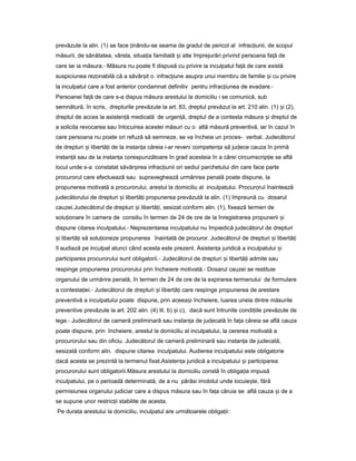 prevăzute la alin. (1) se face inându-seț seama de gradul de pericol al infrac iunii,ț de scopul
măsurii, de sănătatea, vârsta, situa iaț familială iș alte împrejurări privind persoana fa ăț de
care se ia măsura.- Măsura nu poate fi dispusă cu privire la inculpatul fa ăț de care există
suspiciunea rezonabilă că a săvâr itș o infrac iuneț asupra unui membru de familie iș cu privire
la inculpatul care a fost anterior condamnat definitiv pentru infrac iuneaț de evadare.-
Persoanei fa ăț de care s-a dispus măsura arestului la domiciliu i se comunică, sub
semnătură, în scris, drepturile prevăzute la art. 83, dreptul prevăzut la art. 210 alin. (1) iș (2),
dreptul de acces la asisten ăț medicală de urgen ă,ț dreptul de a contesta măsura iș dreptul de
a solicita revocarea sau înlocuirea acestei măsuri cu o altă măsură preventivă, iar în cazul în
care persoana nu poate ori refuză să semneze, se va încheia un proces- verbal. Judecătorul
de drepturi iș libertă iț de la instan aț căreia i-ar reveni competen aț să judece cauza în primă
instan ăț sau de la instan aț corespunzătoare în grad acesteia în a cărei circumscrip ieț se află
locul unde s-a constatat săvâr ireaș infrac iuniiț ori sediul parchetului din care face parte
procurorul care efectuează sau supraveghează urmărirea penală poate dispune, la
propunerea motivată a procurorului, arestul la domiciliu al inculpatului. Procurorul înaintează
judecătorului de drepturi iș libertă iț propunerea prevăzută la alin. (1) împreună cu dosarul
cauzei.Judecătorul de drepturi iș libertă i,ț sesizat conform alin. (1), fixează termen de
solu ionareț în camera de consiliu în termen de 24 de ore de la înregistrarea propunerii iș
dispune citarea inculpatului.- Neprezentarea inculpatului nu împiedică judecătorul de drepturi
iș libertă iț să solu ionezeț propunerea înaintată de procuror. Judecătorul de drepturi iș libertă iț
îl audiază pe inculpat atunci când acesta este prezent. Asisten aț juridică a inculpatului iș
participarea procurorului sunt obligatorii.- Judecătorul de drepturi iș libertă iț admite sau
respinge propunerea procurorului prin încheiere motivată.- Dosarul cauzei se restituie
organului de urmărire penală, în termen de 24 de ore de la expirarea termenului de formulare
a contesta iei.ț - Judecătorul de drepturi iș libertă iț care respinge propunerea de arestare
preventivă a inculpatului poate dispune, prin aceea iș încheiere, luarea uneia dintre măsurile
preventive prevăzute la art. 202 alin. (4) lit. b) iș c), dacă sunt întrunite condi iileț prevăzute de
lege.- Judecătorul de cameră preliminară sau instan aț de judecată în fa aț căreia se află cauza
poate dispune, prin încheiere, arestul la domiciliu al inculpatului, la cererea motivată a
procurorului sau din oficiu. Judecătorul de cameră preliminară sau instan aț de judecată,
sesizată conform alin. dispune citarea inculpatului. Audierea inculpatului este obligatorie
dacă acesta se prezintă la termenul fixat.Asisten aț juridică a inculpatului iș participarea
procurorului sunt obligatorii.Măsura arestului la domiciliu constă în obliga iaț impusă
inculpatului, pe o perioadă determinată, de a nu părăsi imobilul unde locuie te,ș fără
permisiunea organului judiciar care a dispus măsura sau în fa aț căruia se află cauza iș de a
se supune unor restric iiț stabilite de acesta.
Pe durata arestului la domiciliu, inculpatul are următoarele obliga ii:ț
 