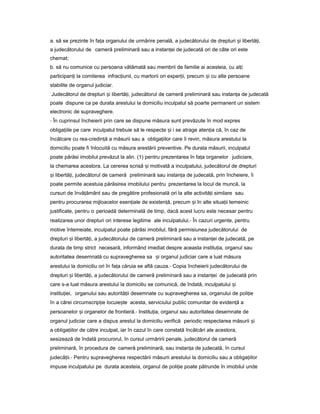 a. să se prezinte în fa aț organului de urmărire penală, a judecătorului de drepturi iș libertă i,ț
a judecătorului de cameră preliminară sau a instan eiț de judecată ori de câte ori este
chemat;
b. să nu comunice cu persoana vătămată sau membrii de familie ai acesteia, cu al iț
participan iț la comiterea infrac iunii,ț cu martorii ori exper ii,ț precum iș cu alte persoane
stabilite de organul judiciar.
Judecătorul de drepturi iș libertă i,ț judecătorul de cameră preliminară sau instan aț de judecată
poate dispune ca pe durata arestului la domiciliu inculpatul să poarte permanent un sistem
electronic de supraveghere.
- În cuprinsul încheierii prin care se dispune măsura sunt prevăzute în mod expres
obliga iileț pe care inculpatul trebuie să le respecte iș i se atrage aten iaț că, în caz de
încălcare cu rea-credin ăț a măsurii sau a obliga iilorț care îi revin, măsura arestului la
domiciliu poate fi înlocuită cu măsura arestării preventive. Pe durata măsurii, inculpatul
poate părăsi imobilul prevăzut la alin. (1) pentru prezentarea în fa aț organelor judiciare,
la chemarea acestora. La cererea scrisă iș motivată a inculpatului, judecătorul de drepturi
iș libertă i,ț judecătorul de cameră preliminară sau instan aț de judecată, prin încheiere, îi
poate permite acestuia părăsirea imobilului pentru prezentarea la locul de muncă, la
cursuri de învă ământț sau de pregătire profesională ori la alte activită iț similare sau
pentru procurarea mijloacelor esen ialeț de existen ă,ț precum iș în alte situa iiț temeinic
justificate, pentru o perioadă determinată de timp, dacă acest lucru este necesar pentru
realizarea unor drepturi ori interese legitime ale inculpatului.- În cazuri urgente, pentru
motive întemeiate, inculpatul poate părăsi imobilul, fără permisiunea judecătorului de
drepturi iș libertă i,ț a judecătorului de cameră preliminară sau a instan eiț de judecată, pe
durata de timp strict necesară, informând imediat despre aceasta institu ia,ț organul sau
autoritatea desemnată cu supravegherea sa iș organul judiciar care a luat măsura
arestului la domiciliu ori în fa aț căruia se află cauza.- Copia încheierii judecătorului de
drepturi iș libertă i,ț a judecătorului de cameră preliminară sau a instan eiț de judecată prin
care s-a luat măsura arestului la domiciliu se comunică, de îndată, inculpatului iș
institu iei,ț organului sau autorită iiț desemnate cu supravegherea sa, organului de poli ieț
în a cărei circumscrip ieț locuie teș acesta, serviciului public comunitar de eviden ăț a
persoanelor iș organelor de frontieră.- Institu ia,ț organul sau autoritatea desemnate de
organul judiciar care a dispus arestul la domiciliu verifică periodic respectarea măsurii iș
a obliga iilorț de către inculpat, iar în cazul în care constată încălcări ale acestora,
sesizează de îndată procurorul, în cursul urmăririi penale, judecătorul de cameră
preliminară, în procedura de cameră preliminară, sau instan aț de judecată, în cursul
judecă ii.ț - Pentru supravegherea respectării măsurii arestului la domiciliu sau a obliga iilorț
impuse inculpatului pe durata acesteia, organul de poli ieț poate pătrunde în imobilul unde
 