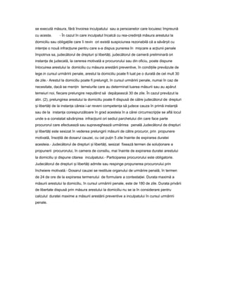 se execută măsura, fără învoirea inculpatului sau a persoanelor care locuiesc împreună
cu acesta. - În cazul în care inculpatul încalcă cu rea-credin ăț măsura arestului la
domiciliu sau obliga iileț care îi revin ori există suspiciunea rezonabilă că a săvâr itș cu
inten ieț o nouă infrac iuneț pentru care s-a dispus punerea în mi careș a ac iuniiț penale
împotriva sa, judecătorul de drepturi iș libertă i,ț judecătorul de cameră preliminară ori
instan aț de judecată, la cererea motivată a procurorului sau din oficiu, poate dispune
înlocuirea arestului la domiciliu cu măsura arestării preventive, în condi iileț prevăzute de
lege.in cursul urmăririi penale, arestul la domiciliu poate fi luat pe o durată de cel mult 30
de zile.- Arestul la domiciliu poate fi prelungit, în cursul urmăririi penale, numai în caz de
necesitate, dacă se men inț temeiurile care au determinat luarea măsurii sau au apărut
temeiuri noi, fiecare prelungire neputând să depă eascăș 30 de zile. În cazul prevăzut la
alin. (2), prelungirea arestului la domiciliu poate fi dispusă de către judecătorul de drepturi
iș libertă iț de la instan aț căreia i-ar reveni competen aț să judece cauza în primă instan ăț
sau de la instan aț corespunzătoare în grad acesteia în a cărei circumscrip ieț se află locul
unde s-a constatat săvâr ireaș infrac iuniiț ori sediul parchetului din care face parte
procurorul care efectuează sau supraveghează urmărirea penală Judecătorul de drepturi
iș libertă iț este sesizat în vederea prelungirii măsurii de către procuror, prin propunere
motivată, înso ităț de dosarul cauzei, cu cel pu inț 5 zile înainte de expirarea duratei
acesteia.- Judecătorul de drepturi iș libertă i,ț sesizat fixează termen de solu ionareț a
propunerii procurorului, în camera de consiliu, mai înainte de expirarea duratei arestului
la domiciliu iș dispune citarea inculpatului.- Participarea procurorului este obligatorie.
Judecătorul de drepturi iș libertă iț admite sau respinge propunerea procurorului prin
încheiere motivată.- Dosarul cauzei se restituie organului de urmărire penală, în termen
de 24 de ore de la expirarea termenului de formulare a contesta iei.ț Durata maximă a
măsurii arestului la domiciliu, în cursul urmăririi penale, este de 180 de zile. Durata privării
de libertate dispusă prin măsura arestului la domiciliu nu se ia în considerare pentru
calculul duratei maxime a măsurii arestării preventive a inculpatului în cursul urmăririi
penale.
 
