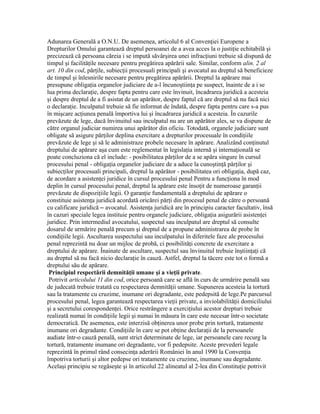 Adunarea Generală a O.N.U. De asemenea, articolul 6 al Convenţiei Europene a
Drepturilor Omului garantează dreptul persoanei de a avea acces la o justiţie echitabilă şi
precizează că persoana căreia i se impută săvârşirea unei infracţiuni trebuie să dispună de
timpul şi facilităţile necesare pentru pregătirea apărării sale. Similar, conform alin. 2 al
art. 10 din cod, părţile, subiecţii procesuali principali şi avocatul au dreptul să beneficieze
de timpul şi înlesnirile necesare pentru pregătirea apărării. Dreptul la apărare mai
presupune obligaţia organelor judiciare de a-l încunoştiinţa pe suspect, înainte de a i se
lua prima declaraţie, despre fapta pentru care este învinuit, încadrarea juridică a acesteia
şi despre dreptul de a fi asistat de un apărător, despre faptul că are dreptul să nu facă nici
o declaraţie. Inculpatul trebuie să fie informat de îndată, despre fapta pentru care s-a pus
în mişcare acţiunea penală împortiva lui şi încadrarea juridică a acesteia. În cazurile
prevăzute de lege, dacă învinuitul sau inculpatul nu are un apărător ales, se va dispune de
către organul judiciar numirea unui apărător din oficiu. Totodată, organele judiciare sunt
obligate să asigure părţilor deplina exercitare a drepturilor procesuale în condiţiile
prevăzute de lege şi să le administraze probele necesare în apărare. Analizând conţinutul
dreptului de apărare aşa cum este reglementat în legislaţia internă şi internaţională se
poate concluziona că el include: - posibilitatea părţilor de a se apăra singure în cursul
procesului penal - obligaţia organelor judiciare de a aduce la cunoştinţă părţilor şi
subiecţilor procesuali principali, dreptul la apărător - posibilitatea ori obligaţia, după caz,
de acordare a asistenţei juridice în cursul procesului penal Pentru a funcţiona în mod
deplin în cursul procesului penal, dreptul la apărare este însoţit de numeroase garanţii
prevăzute de dispoziţiile legii. O garanţie fundamentală a dreptului de apărare o
constituie asistenţa juridică acordată oricărei părţi din procesul penal de către o persoană
cu calificare juridică – avocatul. Asistenţa juridică are în principiu caracter facultativ, însă
în cazuri speciale legea instituie pentru organele judiciare, obligaţia asigurării asistenţei
juridice. Prin intermediul avocatului, suspectul sau inculpatul are dreptul să consulte
dosarul de urmărire penală precum şi dreptul de a propune administrarea de probe în
condiţiile legii. Ascultarea suspectului sau inculpatului în diferitele faze ale procesului
penal reprezintă nu doar un mijloc de probă, ci posibilităţi concrete de exercitare a
dreptului de apărare. Înainate de ascultare, suspectul sau învinuitul trebuie înştiinţaţi că
au dreptul să nu facă nicio declaraţie în cauză. Astfel, dreptul la tăcere este tot o formă a
dreptului său de apărare.
Principiul respectării demnităţii umane şi a vieţii private.
Potrivit articolului 11 din cod, orice persoană care se află în curs de urmărire penală sau
de judecată trebuie tratată cu respectarea demnităţii umane. Supunerea acesteia la tortură
sau la tratamente cu cruzime, inumane ori degradante, este pedepsită de lege.Pe parcursul
procesului penal, legea garantează respectarea vieţii private, a inviolabilităţii domiciliului
şi a secretului corespondenţei. Orice restrângere a exerciţiului acestor drepturi trebuie
realizată numai în condiţiile legii şi numai în măsura în care este necesar într-o societate
democratică. De asemenea, este interzisă obţinerea unor probe prin tortură, tratamente
inumane ori degradante. Condiţiile în care se pot obţine declaraţii de la persoanele
audiate într-o cauză penală, sunt strict determinate de lege, iar persoanele care recurg la
tortură, tratamente inumane ori degradante, vor fi pedepsite. Aceste prevederi legale
reprezintă în primul rând consecinţa aderării României în anul 1990 la Convenţia
împotriva torturii şi altor pedepse ori tratamente cu cruzime, inumane sau degradante.
Acelaşi principiu se regăseşte şi în articolul 22 alineatul al 2-lea din Constituţie potrivit
 
