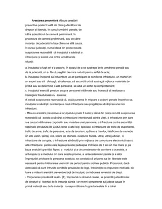 Arestarea preventivă Măsura arestării
preventive poate fi luată de către judecătorul de
drepturi iș libertă i,ț în cursul urmăririi penale, de
către judecătorul de cameră preliminară, în
procedura de cameră preliminară, sau de către
instan aț de judecată în fa aț căreia se află cauza,
în cursul judecă ii,ț numai dacă din probe rezultă
suspiciunea rezonabilă că inculpatul a săvâr itș o
infrac iuneț iș există una dintre următoarele
situa ii:ț
a. inculpatul a fugit ori s-a ascuns, în scopul de a se sustrage de la urmărirea penală sau
de la judecată, ori a făcut pregătiri de orice natură pentru astfel de acte;
b. inculpatul încearcă să influen ezeț un alt participant la comiterea infrac iunii,ț un martor ori
un expert sau să distrugă, să altereze, să ascundă ori să sustragă mijloace materiale de
probă sau să determine o altă persoană să aibă un astfel de comportament;
c. inculpatul exercită presiuni asupra persoanei vătămate sau încearcă să realizeze o
în elegereț frauduloasă cu aceasta;
d. există suspiciunea rezonabilă că, după punerea în mi careș a ac iuniiț penale împotriva sa,
inculpatul a săvâr itș cu inten ieț o nouă infrac iuneț sau pregăte teș săvâr ireaș unei noi
infrac iuni.ț
- Măsura arestării preventive a inculpatului poate fi luată iș dacă din probe rezultă suspiciunea
rezonabilă că acesta a săvâr itș o infrac iuneț inten ionatăț contra vie ii,ț o infrac iuneț prin care
s-a cauzat vătămarea corporală sau moartea unei persoane, o infrac iuneț contra securită iiț
na ionaleț prevăzută de Codul penal iș alte legi speciale, o infrac iuneț de trafic de stupefiante,
trafic de arme, trafic de persoane, acte de terorism, spălare a banilor, falsificare de monede
ori alte valori, antaj,ș viol, lipsire de libertate, evaziune fiscală, ultraj, ultraj judiciar, o
infrac iuneț de corup ie,ț o infrac iuneț săvâr ităș prin mijloace de comunicare electronică sau o
altă infrac iuneț pentru care legea prevede pedeapsa închisorii de 5 ani ori mai mare i,ș pe
baza evaluării gravită iiț faptei, a modului iș a circumstan elorț de comitere a acesteia, a
anturajului iș a mediului din care acesta provine, a antecedentelor penale iș a altor
împrejurări privitoare la persoana acestuia, se constată că privarea sa de libertate este
necesară pentru înlăturarea unei stări de pericol pentru ordinea publică. Procurorul, dacă
apreciază că sunt întrunite condi iileț prevăzute de lege, întocme teș o propunere motivată de
luare a măsurii arestării preventive fa ăț de inculpat, cu indicarea temeiului de drept.
- Propunerea prevăzută la alin. (1), împreună cu dosarul cauzei, se prezintă judecătorului
de drepturi iș libertă iț de la instan aț căreia i-ar reveni competen aț să judece cauza în
primă instan ăț sau de la instan aț corespunzătoare în grad acesteia în a cărei
 