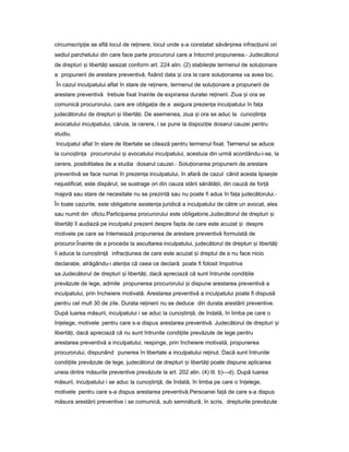 circumscrip ieț se află locul de re inere,ț locul unde s-a constatat săvâr ireaș infrac iuniiț ori
sediul parchetului din care face parte procurorul care a întocmit propunerea.- Judecătorul
de drepturi iș libertă iț sesizat conform art. 224 alin. (2) stabile teș termenul de solu ionareț
a propunerii de arestare preventivă, fixând data iș ora la care solu ionareaț va avea loc.
În cazul inculpatului aflat în stare de re inere,ț termenul de solu ionareț a propunerii de
arestare preventivă trebuie fixat înainte de expirarea duratei re inerii.ț Ziua iș ora se
comunică procurorului, care are obliga iaț de a asigura prezen aț inculpatului în fa aț
judecătorului de drepturi iș libertă i.ț De asemenea, ziua iș ora se aduc la cuno tin aș ț
avocatului inculpatului, căruia, la cerere, i se pune la dispozi ieț dosarul cauzei pentru
studiu.
Inculpatul aflat în stare de libertate se citează pentru termenul fixat. Termenul se aduce
la cuno tin aș ț procurorului iș avocatului inculpatului, acestuia din urmă acordându-i-se, la
cerere, posibilitatea de a studia dosarul cauzei.- Solu ionareaț propunerii de arestare
preventivă se face numai în prezen aț inculpatului, în afară de cazul când acesta lipse teș
nejustificat, este dispărut, se sustrage ori din cauza stării sănătă ii,ț din cauză de for ăț
majoră sau stare de necesitate nu se prezintă sau nu poate fi adus în fa aț judecătorului.-
În toate cazurile, este obligatorie asisten aț juridică a inculpatului de către un avocat, ales
sau numit din oficiu.Participarea procurorului este obligatorie.Judecătorul de drepturi iș
libertă iț îl audiază pe inculpatul prezent despre fapta de care este acuzat iș despre
motivele pe care se întemeiază propunerea de arestare preventivă formulată de
procuror.Înainte de a proceda la ascultarea inculpatului, judecătorul de drepturi iș libertă iț
îi aduce la cuno tin ăș ț infrac iuneaț de care este acuzat iș dreptul de a nu face nicio
declara ie,ț atrăgându-i aten iaț că ceea ce declară poate fi folosit împotriva
sa.Judecătorul de drepturi iș libertă i,ț dacă apreciază că sunt întrunite condi iileț
prevăzute de lege, admite propunerea procurorului iș dispune arestarea preventivă a
inculpatului, prin încheiere motivată. Arestarea preventivă a inculpatului poate fi dispusă
pentru cel mult 30 de zile. Durata re ineriiț nu se deduce din durata arestării preventive.
După luarea măsurii, inculpatului i se aduc la cuno tin ă,ș ț de îndată, în limba pe care o
în elege,ț motivele pentru care s-a dispus arestarea preventivă. Judecătorul de drepturi iș
libertă i,ț dacă apreciază că nu sunt întrunite condi iileț prevăzute de lege pentru
arestarea preventivă a inculpatului, respinge, prin încheiere motivată, propunerea
procurorului, dispunând punerea în libertate a inculpatului re inut.ț Dacă sunt întrunite
condi iileț prevăzute de lege, judecătorul de drepturi iș libertă iț poate dispune aplicarea
uneia dintre măsurile preventive prevăzute la art. 202 alin. (4) lit. b)—d). După luarea
măsurii, inculpatului i se aduc la cuno tin ă,ș ț de îndată, în limba pe care o în elege,ț
motivele pentru care s-a dispus arestarea preventivă.Persoanei fa ăț de care s-a dispus
măsura arestării preventive i se comunică, sub semnătură, în scris, drepturile prevăzute
 