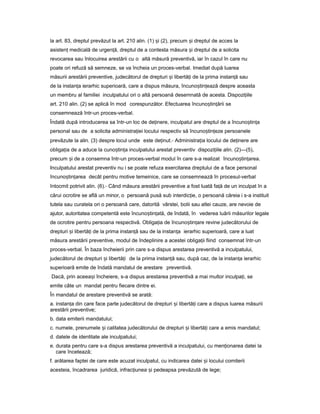 la art. 83, dreptul prevăzut la art. 210 alin. (1) iș (2), precum iș dreptul de acces la
asistenț medicală de urgen ă,ț dreptul de a contesta măsura iș dreptul de a solicita
revocarea sau înlocuirea arestării cu o altă măsură preventivă, iar în cazul în care nu
poate ori refuză să semneze, se va încheia un proces-verbal. Imediat după luarea
măsurii arestării preventive, judecătorul de drepturi iș libertă iț de la prima instan ăț sau
de la instan aț ierarhic superioară, care a dispus măsura, încuno tin eazăș ț despre aceasta
un membru al familiei inculpatului ori o altă persoană desemnată de acesta. Dispozi iileț
art. 210 alin. (2) se aplică în mod corespunzător. Efectuarea încuno tin ăriiș ț se
consemnează într-un proces-verbal.
Îndată după introducerea sa într-un loc de de inere,ț inculpatul are dreptul de a încuno tin aș ț
personal sau de a solicita administra ieiț locului respectiv să încuno tin ezeș ț persoanele
prevăzute la alin. (3) despre locul unde este de inut.ț - Administra iaț locului de de inereț are
obliga iaț de a aduce la cuno tin aș ț inculpatului arestat preventiv dispozi iileț alin. (2)—(5),
precum iș de a consemna într-un proces-verbal modul în care s-a realizat încuno tin area.ș ț
Inculpatului arestat preventiv nu i se poate refuza exercitarea dreptului de a face personal
încuno tin areaș ț decât pentru motive temeinice, care se consemnează în procesul-verbal
întocmit potrivit alin. (6).- Când măsura arestării preventive a fost luată fa ăț de un inculpat în a
cărui ocrotire se află un minor, o persoană pusă sub interdic ie,ț o persoană căreia i s-a instituit
tutela sau curatela ori o persoană care, datorită vârstei, bolii sau altei cauze, are nevoie de
ajutor, autoritatea competentă este încuno tin ată,ș ț de îndată, în vederea luării măsurilor legale
de ocrotire pentru persoana respectivă. Obliga iaț de încuno tin areș ț revine judecătorului de
drepturi iș libertă iț de la prima instan ăț sau de la instan aț ierarhic superioară, care a luat
măsura arestării preventive, modul de îndeplinire a acestei obliga iiț fiind consemnat într-un
proces-verbal. În baza încheierii prin care s-a dispus arestarea preventivă a inculpatului,
judecătorul de drepturi iș libertă iț de la prima instan ăț sau, după caz, de la instan aț ierarhic
superioară emite de îndată mandatul de arestare preventivă.
Dacă, prin aceea iș încheiere, s-a dispus arestarea preventivă a mai multor inculpa i,ț se
emite câte un mandat pentru fiecare dintre ei.
În mandatul de arestare preventivă se arată:
a. instan aț din care face parte judecătorul de drepturi iș libertă iț care a dispus luarea măsurii
arestării preventive;
b. data emiterii mandatului;
c. numele, prenumele iș calitatea judecătorului de drepturi iș libertă iț care a emis mandatul;
d. datele de identitate ale inculpatului;
e. durata pentru care s-a dispus arestarea preventivă a inculpatului, cu men ionareaț datei la
care încetează;
f. arătarea faptei de care este acuzat inculpatul, cu indicarea datei iș locului comiterii
acesteia, încadrarea juridică, infrac iuneaț iș pedeapsa prevăzută de lege;
 