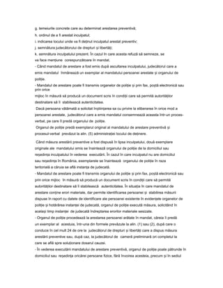 g. temeiurile concrete care au determinat arestarea preventivă;
h. ordinul de a fi arestat inculpatul;
i. indicarea locului unde va fi de inutț inculpatul arestat preventiv;
j. semnătura judecătorului de drepturi iș libertă i;ț
k. semnătura inculpatului prezent. În cazul în care acesta refuză să semneze, se
va face men iuneț corespunzătoare în mandat.
- Când mandatul de arestare a fost emis după ascultarea inculpatului, judecătorul care a
emis mandatul înmânează un exemplar al mandatului persoanei arestate iș organului de
poli ie.ț
- Mandatul de arestare poate fi transmis organelor de poli ieț iș prin fax, po tăș electronică sau
prin orice
mijloc în măsură să producă un document scris în condi iiț care să permită autorită ilorț
destinatare să îi stabilească autenticitatea.
Dacă persoana vătămată a solicitat în tiin areaș ț sa cu privire la eliberarea în orice mod a
persoanei arestate, judecătorul care a emis mandatul consemnează aceasta într-un proces-
verbal, pe care îl predă organului de poli ie.ț
Organul de poli ieț predă exemplarul original al mandatului de arestare preventivă iș
procesul-verbal prevăzut la alin. (5) administra ieiț locului de de inere.ț
Când măsura arestării preventive a fost dispusă în lipsa inculpatului, două exemplare
originale ale mandatului emis se înaintează organului de poli ieț de la domiciliul sau
re edin aș ț inculpatului în vederea executării. În cazul în care inculpatul nu are domiciliul
sau re edin aș ț în România, exemplarele se înaintează organului de poli ieț în raza
teritorială a căruia se află instan aț de judecată.
- Mandatul de arestare poate fi transmis organului de poli ieț iș prin fax, po tăș electronică sau
prin orice mijloc în măsură să producă un document scris în condi iiț care să permită
autorită ilorț destinatare să îi stabilească autenticitatea. În situa iaț în care mandatul de
arestare con ineț erori materiale, dar permite identificarea persoanei iș stabilirea măsurii
dispuse în raport cu datele de identificare ale persoanei existente în eviden eleț organelor de
poli ieț iș hotărârea instan eiț de judecată, organul de poli ieț execută măsura, solicitând în
acela iș timp instan eiț de judecată îndreptarea erorilor materiale sesizate.
- Organul de poli ieț procedează la arestarea persoanei arătate în mandat, căreia îi predă
un exemplar al acestuia, într-una din formele prevăzute la alin. (1) sau (2), după care o
conduce în cel mult 24 de ore la judecătorul de drepturi iș libertă iț care a dispus măsura
arestării preventive sau, după caz, la judecătorul de cameră preliminară ori completul la
care se află spre solu ionareț dosarul cauzei.
- În vederea executării mandatului de arestare preventivă, organul de poli ieț poate pătrunde în
domiciliul sau re edin aș ț oricărei persoane fizice, fără învoirea acesteia, precum iș în sediul
 