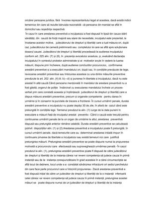 oricărei persoane juridice, fără învoirea reprezentantului legal al acesteia, dacă există indicii
temeinice din care să rezulte bănuiala rezonabilă că persoana din mandat se află în
domiciliul sau re edin aș ț respectivă.
În cazul în care arestarea preventivă a inculpatului a fost dispusă în lipsă din cauza stării
sănătă ii,ț din cauză de for ăț majoră sau stare de necesitate, inculpatul este prezentat, la
încetarea acestor motive, judecătorului de drepturi iș libertă iț care a luat măsura ori, după
caz, judecătorului de cameră preliminară sau completului la care se află spre solu ionareț
dosarul cauzei. Judecătorul de drepturi iș libertă iț procedează la audierea inculpatului
conform art. 225 alin. (7) iș (8), în prezen aț avocatului acestuia, i,ș evaluând declara iaț
inculpatului în contextul probelor administrate iș al motivelor avute în vedere la luarea
măsurii, dispune prin încheiere, după audierea concluziilor procurorului, confirmarea
arestării preventive iș a executării mandatului ori, după caz, în condi iileț prevăzute de lege,
revocarea arestării preventive sau înlocuirea acesteia cu una dintre măsurile preventive
prevăzute la art. 202 alin. (4) lit. b)—d) iș punerea în libertate a inculpatului, dacă nu este
arestat în altă cauză.Când persoana men ionatăț în mandatul de arestare preventivă nu a
fost găsită, organul de poli ieț însărcinat cu executarea mandatului încheie un proces-
verbal prin care constată aceasta iș în tiin eazăș ț judecătorul de drepturi iș libertă iț care a
dispus măsura arestării preventive, precum iș organele competente pentru darea în
urmărire iș în consemn la punctele de trecere a frontierei. În cursul urmăririi penale, durata
arestării preventive a inculpatului nu poate depă iș 30 de zile, în afară de cazul când este
prelungită în condi iileț legii. Termenul prevăzut la alin. (1) curge de la data punerii în
executare a măsurii fa ăț de inculpatul arestat preventiv.- Când o cauză este trecută pentru
continuarea urmăririi penale de la un organ de urmărire la altul, arestarea preventivă
dispusă sau prelungită anterior rămâne valabilă. Durata arestării preventive se calculează
potrivit dispozi iilor alin.ț (1) iș (2).Arestarea preventivă a inculpatului poate fi prelungită, în
cursul urmăririi penale, dacă temeiurile care au determinat arestarea ini ialăț impun în
continuare privarea de libertate a inculpatului sau există temeiuri noi care justifică
prelungirea măsurii. Prelungirea arestării preventive se poate dispune numai la propunerea
motivată a procurorului care efectuează sau supraveghează urmărirea penală.- În cazul
prevăzut la alin. (1), prelungirea arestării preventive poate fi dispusă de către judecătorul
de drepturi iș libertă iț de la instan aț căreia i-ar reveni competen aț să judece cauza în primă
instan ăț sau de la instan aț corespunzătoare în grad acesteia în a cărei circumscrip ieț se
află locul de de inere,ț locul unde s-a constatat săvâr ireaș infrac iuniiț ori sediul parchetului
din care face parte procurorul care a întocmit propunerea.- Dacă arestarea preventivă a
fost dispusă ini ialț de către un judecător de drepturi iș libertă iț de la o instan ăț inferioară
celei căreia i-ar reveni competen aț să judece cauza în primă instan ă, prelungireaț acestei
măsuri se poate dispune numai de un judecător de drepturi iș libertă iț de la instan aț
 