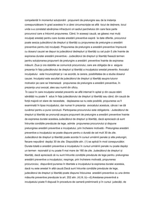 competentă în momentul solu ionăriiț propunerii de prelungire sau de la instan aț
corespunzătoare în grad acesteia în a cărei circumscrip ieț se află locul de de inere,ț locul
unde s-a constatat săvâr ireaș infrac iuniiț ori sediul parchetului din care face parte
procurorul care a întocmit propunerea. Când, în aceea iș cauză, se găsesc mai mul iț
inculpa iț aresta iț pentru care durata arestării preventive expiră la date diferite, procurorul
poate sesiza judecătorul de drepturi iș libertă iț cu propunerea de prelungire a arestării
preventive pentru to iț inculpa ii.ț Propunerea de prelungire a arestării preventive împreună
cu dosarul cauzei se depun la judecătorul dedrepturi iș libertă iț cu cel pu inț 5 zile înainte de
expirarea duratei arestării preventive.- Judecătorul de drepturi iș libertă iț fixează termen
pentru solu ionareaț propunerii de prelungire a arestării preventive înainte de expirarea
măsurii. Ziua iș ora stabilite se comunică procurorului, care are obliga iaț de a asigura
prezen aț în fa aț judecătorului de drepturi iș libertă iț a inculpatului arestat preventiv. Avocatul
inculpatului este încuno tin atș ț iș i se acordă, la cerere, posibilitatea de a studia dosarul
cauzei. Inculpatul este ascultat de judecătorul de drepturi iș libertă iț asupra tuturor
motivelor pe care se întemeiază propunerea de prelungire a arestării preventive, în
prezen aț unui avocat, ales sau numit din oficiu.
În cazul în care inculpatul arestat preventiv se află internat în spital iș din cauza stării
sănătă iiț nu poate fi adus în fa aț judecătorului de drepturi iș libertă iț sau când, din cauză de
for ăț majoră ori stare de necesitate, deplasarea sa nu este posibilă, propunerea va fi
examinată în lipsa inculpatului, dar numai în prezen aț avocatului acestuia, căruia i se dă
cuvântul pentru a pune concluzii. Participarea procurorului este obligatorie.- Judecătorul de
drepturi iș libertă iț se pronun ăț asupra propunerii de prelungire a arestării preventive înainte
de expirarea duratei acesteia.Judecătorul de drepturi iș libertă i,ț dacă apreciază că sunt
întrunite condi iileț prevăzute de lege, admite propunerea procurorului iș dispune
prelungirea arestării preventive a inculpatului, prin încheiere motivată.- Prelungirea arestării
preventive a inculpatului se poate dispune pentru o durată de cel mult 30 de zile.
Judecătorul de drepturi iș libertă iț poate acorda în cursul urmăririi penale iș alte prelungiri,
fiecare neputând depă iș 30 de zile. Dispozi iileț alin. (1) se aplică în mod corespunzător.
Durata totală a arestării preventive a inculpatului în cursul urmăririi penale nu poate depă iș
un termen rezonabil iș nu poate fi mai mare de 180 de zile. Judecătorul de drepturi iș
libertă i,ț dacă apreciază că nu sunt întrunite condi iileț prevăzute de lege pentru prelungirea
arestării preventive a inculpatului, respinge, prin încheiere motivată, propunerea
procurorului, dispunând punerea în libertate a inculpatului la expirarea duratei acesteia,
dacă nu este arestat în altă cauză.Dacă sunt întrunite condi iileț prevăzute de lege,
judecătorul de drepturi iș libertă iț poate dispune înlocuirea arestării preventive cu una dintre
măsurile preventive prevăzute la art. 202 alin. (4) lit. b)—d).Arestarea preventivă a
inculpatului poate fi dispusă în procedura de cameră preliminară iș în cursul judecă ii,ț de
 