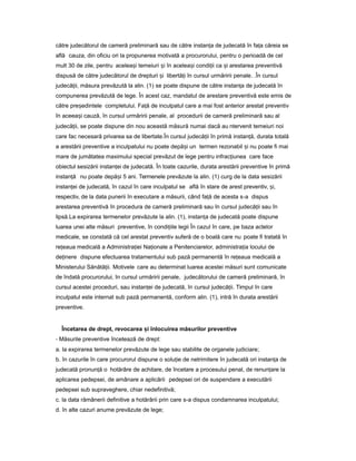către judecătorul de cameră preliminară sau de către instan aț de judecată în fa aț căreia se
află cauza, din oficiu ori la propunerea motivată a procurorului, pentru o perioadă de cel
mult 30 de zile, pentru acelea iș temeiuri iș în acelea iș condi iiț ca iș arestarea preventivă
dispusă de către judecătorul de drepturi iș libertă iț în cursul urmăririi penale. .În cursul
judecă ii,ț măsura prevăzută la alin. (1) se poate dispune de către instan aț de judecată în
compunerea prevăzută de lege. În acest caz, mandatul de arestare preventivă este emis de
către pre edinteleș completului. Fa ăț de inculpatul care a mai fost anterior arestat preventiv
în aceea iș cauză, în cursul urmăririi penale, al procedurii de cameră preliminară sau al
judecă ii,ț se poate dispune din nou această măsură numai dacă au ntervenit temeiuri noi
care fac necesară privarea sa de libertate.În cursul judecă iiț în primă instan ă,ț durata totală
a arestării preventive a inculpatului nu poate depă iș un termen rezonabil iș nu poate fi mai
mare de jumătatea maximului special prevăzut de lege pentru infrac iuneaț care face
obiectul sesizării instan eiț de judecată. În toate cazurile, durata arestării preventive în primă
instan ăț nu poate depă iș 5 ani. Termenele prevăzute la alin. (1) curg de la data sesizării
instan eiț de judecată, în cazul în care inculpatul se află în stare de arest preventiv, i,ș
respectiv, de la data punerii în executare a măsurii, când fa ăț de acesta s-a dispus
arestarea preventivă în procedura de cameră preliminară sau în cursul judecă iiț sau în
lipsă.La expirarea termenelor prevăzute la alin. (1), instan aț de judecată poate dispune
luarea unei alte măsuri preventive, în condi iileț legii În cazul în care, pe baza actelor
medicale, se constată că cel arestat preventiv suferă de o boală care nu poate fi tratată în
re eauaț medicală a Administra ieiț Na ionaleț a Penitenciarelor, administra iaț locului de
de inereț dispune efectuarea tratamentului sub pază permanentă în re eauaț medicală a
Ministerului Sănătă ii.ț Motivele care au determinat luarea acestei măsuri sunt comunicate
de îndată procurorului, în cursul urmăririi penale, judecătorului de cameră preliminară, în
cursul acestei proceduri, sau instan eiț de judecată, în cursul judecă ii.ț Timpul în care
inculpatul este internat sub pază permanentă, conform alin. (1), intră în durata arestării
preventive.
Încetarea de drept, revocarea iș înlocuirea măsurilor preventive
- Măsurile preventive încetează de drept:
a. la expirarea termenelor prevăzute de lege sau stabilite de organele judiciare;
b. în cazurile în care procurorul dispune o solu ieț de netrimitere în judecată ori instan aț de
judecată pronun ăț o hotărâre de achitare, de încetare a procesului penal, de renun areț la
aplicarea pedepsei, de amânare a aplicării pedepsei ori de suspendare a executării
pedepsei sub supraveghere, chiar nedefinitivă;
c. la data rămânerii definitive a hotărârii prin care s-a dispus condamnarea inculpatului;
d. în alte cazuri anume prevăzute de lege;
 