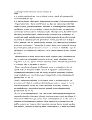 Arestarea preventivă iș arestul la domiciliu încetează de
drept:
a. în cursul urmăririi penale sau în cursul judecă iiț în primă instan ă,ț la împlinirea duratei
maxime prevăzute de lege;
b. în apel, dacă durata măsurii a atins durata pedepsei pronun ateț în hotărârea de condamnare.
- Organul judiciar care a dispus această măsură sau, după caz, procurorul, judecătorul de
drepturi iș libertă i,ț judecătorul de cameră preliminară ori instan aț de judecată în fa aț căreia
se află cauza constată, prin ordonan ăț sau încheiere, din oficiu, la cerere sau la sesizarea
administra ieiț locului de de inere,ț încetarea de drept a măsurii preventive, dispunând, în cazul
celui re inutț sau arestat preventiv, punerea de îndată în libertate, dacă nu este re inutț ori
arestat în altă cauză.- Judecătorul de drepturi iș libertă i,ț judecătorul de cameră preliminară
sau instan aț de judecată se pronun ă,ț prin încheiere motivată, asupra încetării de drept a
măsurii preventive chiar iș în lipsa inculpatului. Asisten aț juridică a inculpatului iș participarea
procurorului sunt obligatorii.- Persoanei fa ăț de care s-a dispus măsura preventivă, precum iș
tuturor institu iilorț cu atribu iiț în executarea măsurii li se comunică de îndată câte o copie de
pe ordonan aț sau încheierea prin care organul judiciar constată încetarea de drept a măsurii
preventive.
Măsura preventivă se revocă, din oficiu sau la cerere, în cazul în care au încetat temeiurile
care au determinat-o ori au apărut împrejurări noi din care rezultă nelegalitatea măsurii,
dispunându-se, în cazul re ineriiț iș arestării preventive, punerea în libertate a suspectului ori
a inculpatului, dacă nu este arestat în altă cauză.
- Măsura preventivă se înlocuie te,ș din oficiu sau la cerere, cu o măsură preventivă mai
u oară,ș dacă sunt îndeplinite condi iileț prevăzute de lege pentru luarea acesteia i,ș în
urma evaluării împrejurărilor concrete ale cauzei iș a conduitei procesuale a inculpatului,
se apreciază că măsura preventivă mai u oarăș este suficientă pentru realizarea scopului
prevăzut la art. 202 alin. (1).
- Măsura preventivă se înlocuie te,ș din oficiu sau la cerere, cu o măsură preventivă mai
grea, dacă sunt îndeplinite condi iileț prevăzute de lege pentru luarea acesteia i,ș în urma
evaluării împrejurărilor concrete ale cauzei iș a conduitei procesuale a inculpatului, se
apreciază că măsura preventivă mai grea este necesară pentru realizarea scopului
prevăzut la art. 202 alin. (1).
- În cazul în care măsura preventivă a fost luată în cursul urmăririi penale de către procuror
sau de către judecătorul de drepturi iș libertă i,ț organul de cercetare penală are obliga iaț să îl
informeze de îndată, în scris, pe procuror despre orice împrejurare care ar putea conduce la
revocarea sau înlocuirea măsurii preventive. Dacă apreciază că informa iileț comunicate
justifică revocarea sau înlocuirea măsurii preventive, procurorul dispune aceasta sau, după
caz, sesizează judecătorul de drepturi iș libertă iț care a luat măsura, în termen de 24 de ore
 