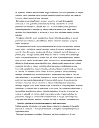 de la primirea informării. Procurorul este obligat să sesizeze iș din oficiu judecătorul de drepturi
iș libertă i,ț când constată el însu iș existen aț vreunei împrejurări care justifică revocarea sau
înlocuirea măsurii preventive luate de acesta.
Cererea de revocare sau înlocuire a măsurii preventive formulată de inculpat se
adresează, în scris, judecătorului de drepturi iș libertă i,ț judecătorului de cameră
preliminară sau instan eiț de judecată, după caz.- În cursul urmăririi penale, procurorul
înaintează judecătorului de drepturi iș libertă iț dosarul cauzei sau copie de pe acesta
certificată de grefa parchetului, în termen de 24 de ore de la solicitarea acestuia de către
judecător.
- În vederea solu ionăriiț cererii, judecătorul de drepturi iș libertă i,ț judecătorul de cameră
preliminară sau instan aț de judecată fixează data de solu ionareț a acesteia iș dispune
citarea inculpatului.
Când inculpatul este prezent, solu ionareaț cererii se face numai după ascultarea acestuia
asupra tuturor motivelor pe care se întemeiază cererea, în prezen aț unui avocat ales sau
numit din oficiu. Cererea se solu ioneazăț iș în lipsa inculpatului, atunci când acesta nu se
prezintă, de iș a fost legal citat sau când, din cauza stării de sănătate, din cauză de for ăț
majoră ori stare de necesitate, nu poate fi adus, dar numai în prezen aț avocatului, ales sau
numit din oficiu, căruia i se dă cuvântul pentru a pune concluzii. Participarea procurorului este
obligatorie.- Dacă cererea are ca obiect înlocuirea măsurii arestării preventive sau a măsurii
arestului la domiciliu cu măsura controlului judiciar pe cau iune,ț dacă găse teș cererea
întemeiată, judecătorul de drepturi iș libertă i,ț judecătorul de cameră preliminară sau instan aț
de judecată, prin încheiere, dată în camera de consiliu, admite în principiu cererea iș
stabile teș valoarea cau iunii,ț acordând inculpatului termen pentru depunerea ei. Dacă se
depune cau iuneaț în termenul fixat, judecătorul de drepturi iș libertă i,ț judecătorul de cameră
preliminară sau instan aț de judecată, prin încheiere dată în camera de consiliu, admite
cererea de înlocuire a măsurii preventive cu măsura controlului judiciar pe cau iune,ț
stabile teș obliga iileț ce vor reveni inculpatului pe durata măsurii iș dispune punerea de îndată
în libertate a inculpatului, dacă nu este arestat în altă cauză. Dacă nu se depune cau iuneaț în
termenul fixat, judecătorul de drepturi iș libertă i,ț judecătorul de cameră preliminară sau
instan aț de judecată, prin încheiere dată în camera de consiliu, în lipsa inculpatului iș a
procurorului, respinge ca neîntemeiată cererea formulată de inculpat. Termenul prevăzut
curge de la data rămânerii definitive a încheierii prin care se stabile teș valoarea cau iunii.ț
Dispozi iiț speciale privind măsurile preventive aplicate minorilor
Fa ăț de suspectul iș inculpatul minor se pot dispune măsuri preventive potrivit dispozi iilorț
prevăzute în sec iunileț 1—7 din prezentul capitol, cu derogările iș completările prevăzute
în prezentul articol.
Re inereaț iș arestarea preventivă pot fi dispuse iș fa ăț de un inculpat minor, în mod
 