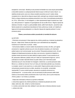 excep ional,ț numai dacă efectele pe care privarea de libertate le-ar avea asupra personalită iiț
iș dezvoltării acestuia nu sudispropor ionateț fa ăț de scopul urmărit prin luarea măsurii.- La
stabilirea duratei pentru care se ia măsura arestării preventive se are în vedere vârsta
inculpatului de la data când se dispune asupra luării, prelungirii sau men ineriiț acestei măsuri.
Când s-a dispus re inereaț sau arestarea preventivă a unui minor, încuno tin areaș ț prevăzută la
art. 210 iș 228 se face, în mod obligatoriu, iș către reprezentantul legal al acestuia sau, după
caz, către persoana în îngrijirea ori supravegherea căr eia se află minorul.- Regimul special de
deten ieț al minorilor, în raport cu particularită ile vârstei,ț astfel încât măsurile preventive luate
fa ăț de ace tiaș să nu prejudicieze dezvoltarea lor fizică, psihică sau morală, va fi stabilit prin
legea privind executarea pedepselor iș a măsurilor dispuse de organele judiciare în cursul
procesului penal.
Citarea, comunicarea actelor procedurale iș mandatul de aducere
(art 257-267)
- Chemarea unei persoane în fa aț organului de urmărire penală sau a instan eiț de judecată se
face prin cita ieț scrisă. Citarea se poate face iș prin notă telefonică sau telegrafică,
încheindu-se în acest sens un proces- verbal.
- Comunicarea cita iilorț iș a tuturor actelor de procedură se va face, din oficiu, prin agen iiț
procedurali ai organelor judiciare sau prin orice alt salariat al acestora, prin intermediul
poli ieiț locale ori prin serviciul po talș sau de curierat. Persoanele prevăzute la alin. (2) sunt
obligate să îndeplinească procedura de citare iș să comunice dovezile de îndeplinire a
acesteia înainte de termenul de citare stabilit de organul judiciar. În cazul prevăzut la art.
80, persoanele vătămate iș păr ileț civile pot fi citate prin reprezentantul legal sau printr-o
publica ieț de circula ieț na ională.ț Citarea se poate realiza iș prin intermediul po teiș
electronice sau prin orice alt sistem de mesagerie electronică, cu acordul persoanei citate.
Minorul cu o vârstă mai mică de 16 ani va fi citat, prin intermediul părin ilorț sau al tutorelui,
cu excep iaț cazului în care acest lucru nu este posibil. Organul judiciar poate comunica iș
oral persoanei prezente termenul următor, aducându-i la cuno tin ăș ț consecin eleț
neprezentării. În cursul urmăririi penale, aducerea la cuno tin ăș ț a termenului se
men ioneazăț într- un proces-verbal, care se semnează de către persoana astfel citată.
Citarea iș comunicarea actelor procedurale se fac în plic închis, care va purta men iuneaț
«Pentru justi ie.ț A se înmâna cu prioritate».
- Cita iaț este individuală iș trebuie sa cuprindă următoarele:
a. denumirea organului de urmărire penală sau a instan eiț de judecată care emite
cita ia,ț sediul său, data emiterii iș numărul dosarului;
b. numele iș prenumele celui citat, calitatea în care este citat iș indicarea obiectului cauzei;
c. adresa celui citat;
 