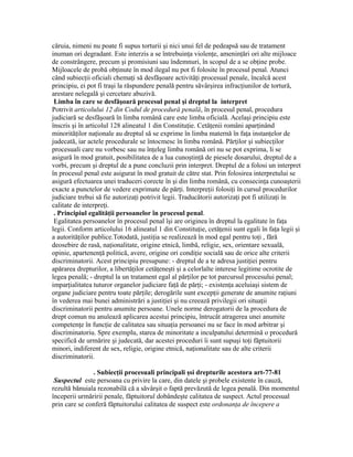 căruia, nimeni nu poate fi supus torturii şi nici unui fel de pedeapsă sau de tratament
inuman ori degradant. Este interzis a se întrebuinţa violenţe, ameninţări ori alte mijloace
de constrângere, precum şi promisiuni sau îndemnuri, în scopul de a se obţine probe.
Mijloacele de probă obţinute în mod ilegal nu pot fi folosite în procesul penal. Atunci
când subiecţii oficiali chemaţi să desfăşoare activităţi procesual penale, încalcă acest
principiu, ei pot fi traşi la răspundere penală pentru săvârşirea infracţiunilor de tortură,
arestare nelegală şi cercetare abuzivă.
Limba în care se desfăşoară procesul penal şi dreptul la interpret
Potrivit articolului 12 din Codul de procedură penală, în procesul penal, procedura
judiciară se desfăşoară în limba română care este limba oficială. Acelaşi principiu este
înscris şi în articolul 128 alineatul 1 din Constituţie. Cetăţenii români aparţinând
minorităţilor naţionale au dreptul să se exprime în limba maternă în faţa instanţelor de
judecată, iar actele procedurale se întocmesc în limba română. Părţilor şi subiecţilor
procesuali care nu vorbesc sau nu înţeleg limba română ori nu se pot exprima, li se
asigură în mod gratuit, posibilitatea de a lua cunoştinţă de piesele dosarului, dreptul de a
vorbi, precum şi dreptul de a pune concluzii prin interpret. Dreptul de a folosi un interpret
în procesul penal este asigurat în mod gratuit de către stat. Prin folosirea interpretului se
asigură efectuarea unei traduceri corecte în şi din limba română, cu consecinţa cunoaşterii
exacte a punctelor de vedere exprimate de părţi. Interpreţii folosiţi în cursul procedurilor
judiciare trebui să fie autorizaţi potrivit legii. Traducătorii autorizaţi pot fi utilizaţi în
calitate de interpreţi.
. Principiul egalităţii persoanelor în procesul penal.
Egalitatea persoanelor în procesul penal îşi are originea în dreptul la egalitate în faţa
legii. Conform articolului 16 alineatul 1 din Constituţie, cetăţenii sunt egali în faţa legii şi
a autorităţilor publice.Totodată, justiţia se realizează în mod egal pentru toţi , fără
deosebire de rasă, naţionalitate, origine etnică, limbă, religie, sex, orientare sexuală,
opinie, apartenenţă politică, avere, origine ori condiţie socială sau de orice alte criterii
discriminatorii. Acest principiu presupune: - dreptul de a te adresa justiţiei pentru
apărarea drepturilor, a libertăţilor cetăţeneşti şi a celorlalte interese legitime ocrotite de
legea penală; - dreptul la un tratament egal al părţilor pe tot parcursul procesului penal;
imparţialitatea tuturor organelor judiciare faţă de părţi; - existenţa aceluiaşi sistem de
organe judiciare pentru toate părţile; derogările sunt excepţii generate de anumite raţiuni
în vederea mai bunei administrări a justiţiei şi nu creează privilegii ori situaţii
discriminatorii pentru anumite persoane. Unele norme derogatorii de la procedura de
drept comun nu anulează aplicarea acestui principiu, întrucât atragerea unei anumite
competenţe în funcţie de calitatea sau situaţia persoanei nu se face în mod arbitrar şi
discriminatoriu. Spre exemplu, starea de minoritate a inculpatului determină o procedură
specifică de urmărire şi judecată, dar acestei proceduri îi sunt supuşi toţi făptuitorii
minori, indiferent de sex, religie, origine etnică, naţionalitate sau de alte criterii
discriminatorii.
. Subiecţii procesuali principali şsi drepturile acestora art-77-81
Suspectul este persoana cu privire la care, din datele şi probele existente în cauză,
rezultă bănuiala rezonabilă că a săvârşit o faptă prevăzută de legea penală. Din momentul
începerii urmăririi penale, făptuitorul dobândeşte calitatea de suspect. Actul procesual
prin care se conferă făptuitorului calitatea de suspect este ordonanţa de începere a
 
