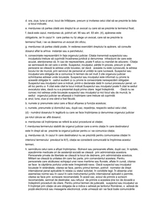d. ora, ziua, luna iș anul, locul de înfă i are,ț ș precum iș invitarea celui citat să se prezinte la data
iș locul indicate;
e. men iuneaț că partea citată are dreptul la un avocat cu care să se prezinte la termenul fixat;
f. dacă este cazul, men iuneaț că, potrivit art. 90 sau art. 93 alin. (4), apărarea este
obligatorie, iar în cazul în care partea nu î iș alege un avocat, care să se prezinte la
termenul fixat, i se va desemna un avocat din oficiu;
g. men iuneaț că partea citată poate, în vederea exercitării dreptului la apărare, să consulte
dosarul aflat la arhiva instan eiț sau a parchetului;
h. consecin eleț neprezentării în fa aț organului judiciar. Cita iaț transmisă suspectului sau
inculpatului trebuie să cuprindă încadrarea juridică iș denumirea infrac iuniiț de care este
acuzat, aten ionareaț că, în caz de neprezentare, poate fi adus cu mandat de aducere.- Cita iaț
se semnează de cel care o emite. Suspectul, inculpatul, păr ileț în proces, precum iș alte
persoane se citează la adresa unde locuiesc, iar dacă aceasta nu este cunoscută, la adresa
locului lor de muncă, prin serviciul de personal al unită iiț la care lucrează. Suspectul sau
inculpatul are obliga iaț de a comunica în termen de cel mult 3 zile organului judiciar
schimbarea adresei unde locuie te.ș Suspectul sau inculpatul este informat cu privire la
această obliga ieț în cadrul audierii iș cu privire la consecin eleț nerespectării obliga iei.ț
Suspectul sau inculpatul care a indicat, printr-o declara ieț dată în cursul procesului penal, un
alt loc pentru a fi citat este citat la locul indicat.Suspectul sau inculpatul poate fi citat la sediul
avocatului ales, dacă nu s-a prezentat după prima citare legal îndeplinită. - Dacă nu se
cunosc nici adresa unde locuie teș suspectul sau inculpatul iș nici locul său de muncă, la
sediul organului judiciar se afi eazăș o în tiin areș ț care trebuie să cuprindă:
a. anul, luna, ziua iș ora când a fost făcută;
b. numele iș prenumele celui care a făcut afi areaș iș func iaț acestuia;
c. numele, prenumele iș domiciliul sau, după caz, re edin a,ș ț respectiv sediul celui citat;
(d) - numărul dosarului în legătură cu care se face în tiin areaș ț iș denumirea organului judiciar
pe rolul căruia se află dosarul;
e. men iuneaț că în tiin areaș ț se referă la actul procedural al cita iei;ț
f. men iuneaț termenului stabilit de organul judiciar care a emis cita iaț în care destinatarul
este în drept să se prezinte la organul judiciar pentru a i se comunica cita ia;ț
g. men iuneaț că, în cazul în care destinatarul nu se prezintă pentru comunicarea cita ieiț în
interiorul termenului prevăzut la lit.f), cita iaț se consideră comunicată la împlinirea acestui
termen;
h. semnătura celui care a afi atș în tiin area.ș ț - Bolnavii sau persoanele aflate, după caz, în spitale,
a ezăminteș medicale ori de asisten ăț socială se citează prin administra iaț acestora.
Persoanele private de libertate se citează la locul de de inere,ț prin administra iaț acestuia.
Militarii se citează la unitatea din care fac parte, prin comandantul acesteia. Pentru
persoanele care alcătuiesc echipajul unei nave maritime sau fluviale, aflate în cursă, citarea
se face la căpitănia portului unde este înregistrată nava.- Dacă suspectul sau inculpatul
locuie teș în străinătate, citarea se face, pentru primul termen, potrivit normelor de drept
interna ionalț penal aplicabile în rela iaț cu statul solicitat, în condi iileț legii. În absen aț unei
asemenea norme sau în cazul în care instrumentul juridic interna ionalț aplicabil o permite,
citarea se face prin scrisoare recomandată. În acest caz, avizul de primire a scrisorii
recomandate, semnat de destinatar, sau refuzul de primire a acesteia ineț loc de dovadă a
îndeplinirii procedurii de citare. Pentru primul termen de judecată, suspectul sau inculpatul va
fi în tiin atș ț prin cita ieț că are obliga iaț de a indica o adresă pe teritoriul României, o adresă de
po tăș electronică sau mesagerie electronică, unde urmează să i se facă toate comunicările
 