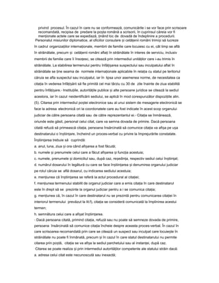 privind procesul. În cazul în care nu se conformează, comunicările i se vor face prin scrisoare
recomandată, recipisa de predare la po taș română a scrisorii, în cuprinsul căreia vor fi
men ionateț actele care se expediază, inândț loc de dovadă de îndeplinire a procedurii.
Personalul misiunilor diplomatice, al oficiilor consulare iș cetă eniiț români trimi iș să lucreze
în cadrul organiza iilorț interna ionale,ț membrii de familie care locuiesc cu ei, cât timp se află
în străinătate, precum iș cetă eniiț români afla iț în străinătate în interes de serviciu, inclusiv
membrii de familie care îi înso esc,ț se citează prin intermediul unită ilorț care i-au trimis în
străinătate. La stabilirea termenului pentru înfă i areaț ș suspectului sau inculpatului aflat în
străinătate se ineț seama de normele interna ionaleț aplicabile în rela iaț cu statul pe teritoriul
căruia se afla suspectul sau inculpatul, iar în lipsa unor asemenea norme, de necesitatea ca
cita iaț în vederea înfă i ăriiț ș să fie primită cel mai târziu cu 30 de zile înainte de ziua stabilită
pentru înfă i are.ț ș - Institu iile,ț autorită ileț publice iș alte persoane juridice se citează la sediul
acestora, iar în cazul neidentificării sediului, se aplică în mod corespunzător dispozi iileț alin.
(5). Citarea prin intermediul po teiș electronice sau al unui sistem de mesagerie electronică se
face la adresa electronică ori la coordonatele care au fost indicate în acest scop organului
judiciar de către persoana citată sau de către reprezentantul ei.- Cita iaț se înmânează,
oriunde este găsit, personal celui citat, care va semna dovada de primire. Dacă persoana
citată refuză să primească cita ia,ț persoana însărcinată să comunice cita iaț va afi aș pe u aș
destinatarului o în tiin are,ș ț încheind un proces-verbal cu privire la împrejurările constatate.
În tiin areaș ț trebuie să cuprindă:
a. anul, luna, ziua iș ora când afi area aș fost făcută;
b. numele iș prenumele celui care a făcut afi areaș iș func iaț acestuia;
c. numele, prenumele iș domiciliul sau, după caz, re edin a,ș ț respectiv sediul celui în tiin at;ș ț
d. numărul dosarului în legătură cu care se face în tiin areaș ț iș denumirea organului judiciar
pe rolul căruia se află dosarul, cu indicarea sediului acestuia;
e. men iuneaț că în tiin areaș ț se referă la actul procedural al cita iei;ț
f. men iuneaț termenului stabilit de organul judiciar care a emis cita iaț în care destinatarul
este în drept să se prezinte la organul judiciar pentru a i se comunica cita ia;ț
g. men iuneaț că, în cazul în care destinatarul nu se prezintă pentru comunicarea cita ieiț în
interiorul termenului prevăzut la lit.f), cita iaț se consideră comunicată la împlinirea acestui
termen;
h. semnătura celui care a afi atș în tiin area.ș ț
- Dacă persoana citată, primind cita ia,ț refuză sau nu poate să semneze dovada de primire,
persoana însărcinată să comunice cita iaț încheie despre aceasta proces-verbal. În cazul în
care scrisoarea recomandată prin care se citează un suspect sau inculpat care locuie teș în
străinătate nu poate fi înmânată, precum iș în cazul în care statul destinatarului nu permite
citarea prin po tă,ș cita iaț se va afi aș la sediul parchetului sau al instan ei,ț după caz.
Citarea se poate realiza iș prin intermediul autorită ilorț competente ale statului străin dacă:
a. adresa celui citat este necunoscută sau inexactă;
 
