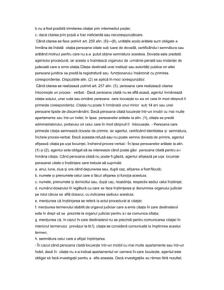 b.nu a fost posibilă trimiterea cita ieiț prin intermediul po tei;ș
c. dacă citarea prin po tăș a fost ineficientă sau necorespunzătoare.
Când citarea se face potrivit art. 259 alin. (6)—(8), unită ileț acolo arătate sunt obligate a
înmâna de îndată cita iaț persoanei citate sub luare de dovadă, certificându-i semnătura sau
arătând motivul pentru care nu s-a putut ob ineț semnătura acesteia. Dovada este predată
agentului procedural, iar acesta o înaintează organului de urmărire penală sau instan eiț de
judecată care a emis cita ia.Cita iaț ț destinată unei institu iiț sau autorită iț publice ori altei
persoane juridice se predă la registratură sau func ionaruluiț însărcinat cu primirea
coresponden ei.ț Dispozi iileț alin. (2) se aplică în mod corespunzător.
Când citarea se realizează potrivit art. 257 alin. (5), persoana care realizează citarea
întocme teș un proces- verbal.- Dacă persoana citată nu se află acasă, agentul înmânează
cita iaț so ului,ț unei rude sau oricărei persoane care locuie teș cu ea ori care în mod obi nuitș îi
prime teș coresponden a.ț Cita iaț nu poate fi înmânată unui minor sub 14 ani sau unei
persoane lipsite de discernământ. Dacă persoana citată locuie teș într-un imobil cu mai multe
apartamente sau într-un hotel, în lipsa persoanelor arătate la alin. (1), cita iaț se predă
administratorului, portarului ori celui care în mod obi nuitș îl înlocuie te.ș - Persoana care
prime teș cita iaț semnează dovada de primire, iar agentul, certificând identitatea iș semnătura,
încheie proces-verbal. Dacă aceasta refuză sau nu poate semna dovada de primire, agentul
afi eazăș cita iaț pe u aș locuin ei,ț încheind proces-verbal.- În lipsa persoanelor arătate la alin.
(1) iș (2), agentul este obligat să se intereseze când poate găsi persoana citată pentru a-i
înmâna cita ia.ț Când persoana citată nu poate fi găsită, agentul afi eazăș pe u aș locuin eiț
persoanei citate o în tiin areș ț care trebuie să cuprindă:
a. anul, luna, ziua iș ora când depunerea sau, după caz, afi areaș a fost făcută;
b. numele iș prenumele celui care a făcut afi areaș iș func iaț acestuia;
c. numele, prenumele iș domiciliul sau, după caz, re edin a,ș ț respectiv sediul celui în tiin at;ș ț
d. numărul dosarului în legătură cu care se face în tiin areaș ț iș denumirea organului judiciar
pe rolul căruia se află dosarul, cu indicarea sediului acestuia;
e. men iuneaț că în tiin areaș ț se referă la actul procedural al cita iei;ț
f. men iuneaț termenului stabilit de organul judiciar care a emis cita iaț în care destinatarul
este în drept să se prezinte la organul judiciar pentru a i se comunica cita ia;ț
g. men iuneaț că, în cazul în care destinatarul nu se prezintă pentru comunicarea cita ieiț în
interiorul termenului prevăzut la lit.f), cita iaț se consideră comunicată la împlinirea acestui
termen;
h. semnătura celui care a afi atș în tiin area.ș ț
- În cazul când persoana citată locuie teș într-un imobil cu mai multe apartamente sau într-un
hotel, dacă în cita ieț nu s-a indicat apartamentul ori camera în care locuie te,ș agentul este
obligat să facă investiga iiț pentru a afla aceasta. Dacă investiga iileț au rămas fără rezultat,
 