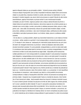 agentul afi eazăș cita iaț pe u aș principală a clădirii, încheind proces-verbal iș făcând
men iuneț despre împrejurările care au făcut imposibilă înmânarea cita iei.ț Când comunicarea
cita ieiț nu se poate face, deoarece imobilul nu există, este nelocuit ori destinatarul nu mai
locuie teș în imobilul respectiv, sau atunci când comunicarea nu poate fi făcută din alte motive
asemănătoare, agentul întocme teș un proces-verbal în care men ioneazăț situa iileț
constatate, pe care îl trimite organului judiciar care a dispus citarea.Dovada de primire a
cita ieiț trebuie să cuprindă numărul dosarului, denumirea organului de urmărire penala sau a
instan eiț care a emis cita ia,ț numele, prenumele iș calitatea persoanei citate, precum iș data
pentru care este citată. De asemenea, trebuie să cuprindă data înmânării cita iei,ț numele,
prenumele, calitatea iș semnătura celui care înmânează cita ia,ț certificarea de către acesta
a identită iiț iș semnăturii persoanei căreia i s-a înmânat cita ia,ț precum iș arătarea calită iiț
acesteia.
- Ori de câte ori, cu prilejul predării, afi ăriiș sau transmiterii electronice a unei cita iiț se încheie
un proces- verbal, acesta va cuprinde în mod corespunzător iș men iunileț prevăzute la alin.
(1). În situa iaț în care citarea se realizează prin intermediul po teiș electronice sau prin orice
alt sistem de mesagerie electronică, la procesul- verbal se ata ează,ș dacă este posibil,
dovada transmiterii acesteia. În cursul judecă ii,ț neregularitatea cu privire la citare este luată
în considerare doar dacă partea lipsă la termenul la care s-a produs neregularitatea o invocă
la termenul următor la care este prezentă sau legal citată, dispozi iileț privind sanc iuneaț
nulită iiț aplicându-se în mod corespunzător.Cu excep iaț situa ieiț în care prezen aț inculpatului
este obligatorie, neregularitatea privind procedura de citare a unei păr iț poate fi invocată de
către procuror, de către celelalte păr iț ori din oficiu numai la termenul la care ea s-a produs.-
Comunicarea celorlalte acte de procedură se face potrivit dispozi iilorț prevăzute în prezentul
capitol.În cazul persoanelor private de libertate, comunicarea celorlalte acte de procedură se
face prin fax sau prin orice alt mijloc de comunicare electronică disponibil la locul de deten ie.ț
O persoană poate fi adusă în fa aț organului de urmărire penală sau a instan eiț de judecată pe
baza unui mandat de aducere, dacă, fiind anterior citată, nu s-a prezentat, în mod nejustificat,
iar ascultarea ori prezen aț ei este necesară, sau dacă nu a fost posibilă comunicarea
corespunzătoare a cita ieiț iș împrejurările indică fără echivoc că persoana se sustrage de la
primirea cita iei.ț - Suspectul sau inculpatul poate fi adus cu mandat de aducere, chiar înainte
de a fi fost chemat prin cita ie,ț dacă această măsură se impune în interesul rezolvării cauzei.
În cursul urmăririi penale mandatul de aducere se emite de către organul de urmărire penală,
iar în cursul judecă iiț de către instan ă.ț În cazul în care pentru executarea mandatului de
aducere este necesară pătrunderea fără consim ământț într-un domiciliu sau sediu, în cursul
urmăririi penale mandatul de aducere poate fi dispus, la cererea motivată a procurorului, de
judecătorul de drepturi iș libertă iț de la instan aț căreia i-ar reveni competen aț să judece cauza
în primă instan ăț sau de la instan aț corespunzătoare în grad acesteia în a cărei circumscrip ieț
 