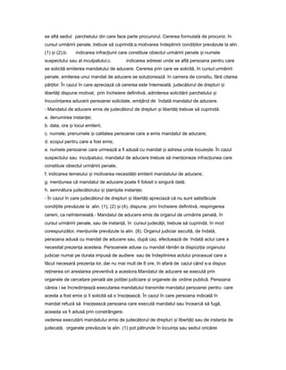 se află sediul parchetului din care face parte procurorul. Cererea formulată de procuror, în
cursul urmăririi penale, trebuie să cuprindă:a.motivarea îndeplinirii condi iilorț prevăzute la alin.
(1) iș (2);b. indicarea infrac iuniiț care constituie obiectul urmăririi penale iș numele
suspectului sau al inculpatului;c. indicarea adresei unde se află persoana pentru care
se solicită emiterea mandatului de aducere. Cererea prin care se solicită, în cursul urmăririi
penale, emiterea unui mandat de aducere se solu ioneazăț în camera de consiliu, fără citarea
păr ilor.ț În cazul în care apreciază că cererea este întemeiată, judecătorul de drepturi iș
libertă iț dispune motivat, prin încheiere definitivă, admiterea solicitării parchetului iș
încuviin areaț aducerii persoanei solicitate, emi ândț de îndată mandatul de aducere.
- Mandatul de aducere emis de judecătorul de drepturi iș libertă iț trebuie să cuprindă:
a. denumirea instan ei;ț
b. data, ora iș locul emiterii;
c. numele, prenumele iș calitatea persoanei care a emis mandatul de aducere;
d. scopul pentru care a fost emis;
e. numele persoanei care urmează a fi adusă cu mandat iș adresa unde locuie te.ș În cazul
suspectului sau inculpatului, mandatul de aducere trebuie să men ionezeț infrac iuneaț care
constituie obiectul urmăririi penale;
f. indicarea temeiului iș motivarea necesită iiț emiterii mandatului de aducere;
g. men iuneaț că mandatul de aducere poate fi folosit o singură dată;
h. semnătura judecătorului iș tampilaș instan ei.ț
- În cazul în care judecătorul de drepturi iș libertă iț apreciază că nu sunt satisfăcute
condi iileț prevăzute la alin. (1), (2) iș (4), dispune, prin încheiere definitivă, respingerea
cererii, ca neîntemeiată.- Mandatul de aducere emis de organul de urmărire penală, în
cursul urmăririi penale, sau de instan ă,ț în cursul judecă ii,ț trebuie să cuprindă, în mod
corespunzător, men iunileț prevăzute la alin. (8). Organul judiciar ascultă, de îndată,
persoana adusă cu mandat de aducere sau, după caz, efectuează de îndată actul care a
necesitat prezen aț acesteia. Persoanele aduse cu mandat rămân la dispozi iaț organului
judiciar numai pe durata impusă de audiere sau de îndeplinirea actului procesual care a
făcut necesară prezen aț lor, dar nu mai mult de 8 ore, în afară de cazul când s-a dispus
re inereaț ori arestarea preventivă a acestora.Mandatul de aducere se execută prin
organele de cercetare penală ale poli ieiț judiciare iș organele de ordine publică. Persoana
căreia i se încredin eazăț executarea mandatului transmite mandatul persoanei pentru care
acesta a fost emis iș îi solicită să o înso ească.ț În cazul în care persoana indicată în
mandat refuză să înso eascăț persoana care execută mandatul sau încearcă să fugă,
aceasta va fi adusă prin constrângere.
vederea executării mandatului emis de judecătorul de drepturi iș libertă iț sau de instan aț de
judecată, organele prevăzute la alin. (1) pot pătrunde în locuin aț sau sediul oricărei
 