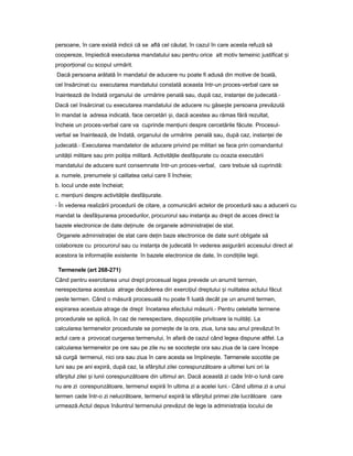 persoane, în care există indicii că se află cel căutat, în cazul în care acesta refuză să
coopereze, împiedică executarea mandatului sau pentru orice alt motiv temeinic justificat iș
propor ionalț cu scopul urmărit.
Dacă persoana arătată în mandatul de aducere nu poate fi adusă din motive de boală,
cel însărcinat cu executarea mandatului constată aceasta într-un proces-verbal care se
înaintează de îndată organului de urmărire penală sau, după caz, instan eiț de judecată.-
Dacă cel însărcinat cu executarea mandatului de aducere nu găse teș persoana prevăzută
în mandat la adresa indicată, face cercetări i,ș dacă acestea au rămas fără rezultat,
încheie un proces-verbal care va cuprinde men iuniț despre cercetările făcute. Procesul-
verbal se înaintează, de îndată, organului de urmărire penală sau, după caz, instan eiț de
judecată.- Executarea mandatelor de aducere privind pe militari se face prin comandantul
unită iiț militare sau prin poli iaț militară. Activită ileț desfă urateș cu ocazia executării
mandatului de aducere sunt consemnate într-un proces-verbal, care trebuie să cuprindă:
a. numele, prenumele iș calitatea celui care îl încheie;
b. locul unde este încheiat;
c. men iuniț despre activită ileț desfă urate.ș
- În vederea realizării procedurii de citare, a comunicării actelor de procedură sau a aducerii cu
mandat la desfă urareaș procedurilor, procurorul sau instan aț au drept de acces direct la
bazele electronice de date de inuteț de organele administra ieiț de stat.
Organele administra ieiț de stat care de inț baze electronice de date sunt obligate să
colaboreze cu procurorul sau cu instan aț de judecată în vederea asigurării accesului direct al
acestora la informa iileț existente în bazele electronice de date, în condi iileț legii.
Termenele (art 268-271)
Când pentru exercitarea unui drept procesual legea prevede un anumit termen,
nerespectarea acestuia atrage decăderea din exerci iulț dreptului iș nulitatea actului făcut
peste termen. Când o măsură procesuală nu poate fi luată decât pe un anumit termen,
expirarea acestuia atrage de drept încetarea efectului măsurii.- Pentru celelalte termene
procedurale se aplică, în caz de nerespectare, dispozi iileț privitoare la nulită i.ț La
calcularea termenelor procedurale se porne te deș la ora, ziua, luna sau anul prevăzut în
actul care a provocat curgerea termenului, în afară de cazul când legea dispune altfel. La
calcularea termenelor pe ore sau pe zile nu se socote teș ora sau ziua de la care începe
să curgă termenul, nici ora sau ziua în care acesta se împline te.ș Termenele socotite pe
luni sau pe ani expiră, după caz, la sfâr itulș zilei corespunzătoare a ultimei luni ori la
sfâr itulș zilei iș lunii corespunzătoare din ultimul an. Dacă această zi cade într-o lună care
nu are zi corespunzătoare, termenul expiră în ultima zi a acelei luni.- Când ultima zi a unui
termen cade într-o zi nelucrătoare, termenul expiră la sfâr itulș primei zile lucrătoare care
urmează.Actul depus înăuntrul termenului prevăzut de lege la administra iaț locului de
 