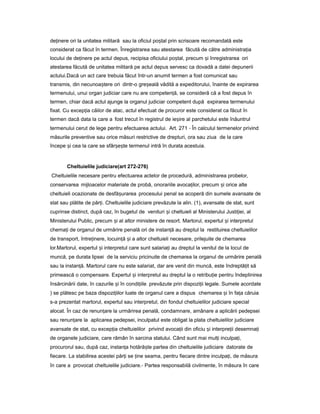 de inereț ori la unitatea militară sau la oficiul po talș prin scrisoare recomandată este
considerat ca făcut în termen. Înregistrarea sau atestarea făcută de către administra iaț
locului de de inereț pe actul depus, recipisa oficiului po tal,ș precum iș înregistrarea ori
atestarea făcută de unitatea militară pe actul depus servesc ca dovadă a datei depunerii
actului.Dacă un act care trebuia făcut într-un anumit termen a fost comunicat sau
transmis, din necunoa tereș ori dintr-o gre ealăș vădită a expeditorului, înainte de expirarea
termenului, unui organ judiciar care nu are competen ă,ț se consideră că a fost depus în
termen, chiar dacă actul ajunge la organul judiciar competent după expirarea termenului
fixat. Cu excep iaț căilor de atac, actul efectuat de procuror este considerat ca făcut în
termen dacă data la care a fost trecut în registrul de ie ireș al parchetului este înăuntrul
termenului cerut de lege pentru efectuarea actului. Art. 271 - În calculul termenelor privind
măsurile preventive sau orice măsuri restrictive de drepturi, ora sau ziua de la care
începe iș cea la care se sfâr e teș ș termenul intră în durata acestuia.
Cheltuielile judiciare(art 272-276)
Cheltuielile necesare pentru efectuarea actelor de procedură, administrarea probelor,
conservarea mijloacelor materiale de probă, onorariile avoca ilor,ț precum iș orice alte
cheltuieli ocazionate de desfă urareaș procesului penal se acoperă din sumele avansate de
stat sau plătite de păr i.ț Cheltuielile judiciare prevăzute la alin. (1), avansate de stat, sunt
cuprinse distinct, după caz, în bugetul de venituri iș cheltuieli al Ministerului Justi iei,ț al
Ministerului Public, precum iș al altor ministere de resort. Martorul, expertul iș interpretul
chema iț de organul de urmărire penală ori de instan ăț au dreptul la restituirea cheltuielilor
de transport, între inere,ț locuin ăț iș a altor cheltuieli necesare, prilejuite de chemarea
lor.Martorul, expertul iș interpretul care sunt salaria iț au dreptul la venitul de la locul de
muncă, pe durata lipsei de la serviciu pricinuite de chemarea la organul de urmărire penală
sau la instan ă.ț Martorul care nu este salariat, dar are venit din muncă, este îndreptă itț să
primească o compensare. Expertul iș interpretul au dreptul la o retribu ieț pentru îndeplinirea
însărcinării date, în cazurile iș în condi iileț prevăzute prin dispozi iiț legale. Sumele acordate
) se plătesc pe baza dispozi iilorț luate de organul care a dispus chemarea iș în fa aț căruia
s-a prezentat martorul, expertul sau interpretul, din fondul cheltuielilor judiciare special
alocat. În caz de renun areț la urmărirea penală, condamnare, amânare a aplicării pedepsei
sau renun areț la aplicarea pedepsei, inculpatul este obligat la plata cheltuielilor judiciare
avansate de stat, cu excep iaț cheltuielilor privind avoca iiț din oficiu iș interpre iiț desemna iț
de organele judiciare, care rămân în sarcina statului. Când sunt mai mul iț inculpa i,ț
procurorul sau, după caz, instan aț hotără teș partea din cheltuielile judiciare datorate de
fiecare. La stabilirea acestei păr iț se ineț seama, pentru fiecare dintre inculpa i,ț de măsura
în care a provocat cheltuielile judiciare.- Partea responsabilă civilmente, în măsura în care
 