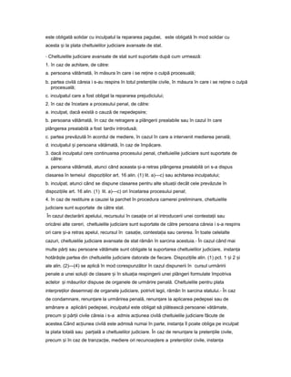 este obligată solidar cu inculpatul la repararea pagubei, este obligată în mod solidar cu
acesta iș la plata cheltuielilor judiciare avansate de stat.
- Cheltuielile judiciare avansate de stat sunt suportate după cum urmează:
1. în caz de achitare, de către:
a. persoana vătămată, în măsura în care i se re ineț o culpă procesuală;
b. partea civilă căreia i s-au respins în totul preten iileț civile, în măsura în care i se re ineț o culpă
procesuală;
c. inculpatul care a fost obligat la repararea prejudiciului;
2. în caz de încetare a procesului penal, de către:
a. inculpat, dacă există o cauză de nepedepsire;
b. persoana vătămată, în caz de retragere a plângerii prealabile sau în cazul în care
plângerea prealabilă a fost tardiv introdusă;
c. partea prevăzută în acordul de mediere, în cazul în care a intervenit medierea penală;
d. inculpatul iș persoana vătămată, în caz de împăcare.
3. dacă inculpatul cere continuarea procesului penal, cheltuielile judiciare sunt suportate de
către:
a. persoana vătămată, atunci când aceasta i-aș retras plângerea prealabilă ori s-a dispus
clasarea în temeiul dispozi iilorț art. 16 alin. (1) lit. a)—c) sau achitarea inculpatului;
b. inculpat, atunci când se dispune clasarea pentru alte situa iiț decât cele prevăzute în
dispozi iileț art. 16 alin. (1) lit. a)—c) ori încetarea procesului penal;
4. în caz de restituire a cauzei la parchet în procedura camerei preliminare, cheltuielile
judiciare sunt suportate de către stat.
În cazul declarării apelului, recursului în casa ieț ori al introducerii unei contesta iiț sau
oricărei alte cereri, cheltuielile judiciare sunt suportate de către persoana căreia i s-a respins
ori care i-aș retras apelul, recursul în casa ie,ț contesta iaț sau cererea. În toate celelalte
cazuri, cheltuielile judiciare avansate de stat rămân în sarcina acestuia.- În cazul când mai
multe păr iț sau persoane vătămate sunt obligate la suportarea cheltuielilor judiciare, instan aț
hotără teș partea din cheltuielile judiciare datorate de fiecare. Dispozi iile alin.ț (1) pct. 1 iș 2 iș
ale alin. (2)—(4) se aplică în mod corespunzător în cazul dispunerii în cursul urmăririi
penale a unei solu iiț de clasare iș în situa iaț respingerii unei plângeri formulate împotriva
actelor iș măsurilor dispuse de organele de urmărire penală. Cheltuielile pentru plata
interpre ilorț desemna iț de organele judiciare, potrivit legii, rămân în sarcina statului.- În caz
de condamnare, renun areț la urmărirea penală, renun areț la aplicarea pedepsei sau de
amânare a aplicării pedepsei, inculpatul este obligat să plătească persoanei vătămate,
precum iș păr iiț civile căreia i s-a admis ac iuneaț civilă cheltuielile judiciare făcute de
acestea.Când ac iuneaț civilă este admisă numai în parte, instan aț îl poate obliga pe inculpat
la plata totală sau par ialăț a cheltuielilor judiciare. În caz de renun areț la preten iile civile,ț
precum iș în caz de tranzac ie,ț mediere ori recunoa tereș a preten iilorț civile, instan aț
 