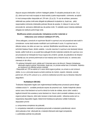 dispune asupra cheltuielilor conform în elegeriiț păr ilor.ț În situa iileț prevăzute la alin. (1) iș
(2), când sunt mai mul iț inculpa iț ori dacă există iș parte responsabilă civilmente, se aplică
în mod corespunzător dispozi iileț art. 274 alin. (2) iș (3).- În caz de achitare, persoana
vătămată sau partea civilă este obligată să plătească inculpatului i,ș după caz, păr iiț
responsabile civilmente cheltuielile judiciare făcute de ace tia,ș în măsura în care au fost
provocate de persoana vătămată sau de partea civilă.- În celelalte cazuri instan aț stabile teș
obliga iaț de restituire potrivit legii civile.
Modificarea actelor procedurale, îndreptarea erorilor materiale iș
înlăturarea unor omisiuni vădite(art 277-279_
Orice adăugare, corectură ori suprimare făcută în cuprinsul unui act procedural este luată în
considerare numai dacă aceste modificări sunt confirmate în scris, în cuprinsul sau la
sfâr itulș actului, de către cei care l-au semnat. Modificările neconfirmate, dar care nu
schimbă în elesulț frazei, rămân valabile.- Locurile nescrise în cuprinsul unei declara iiț trebuie
barate, astfel încât să nu se poată face adăugări.Erorile materiale evidente din cuprinsul unui
act procedural se îndreaptă de însu iș organul de urmărire penală, de judecătorul de drepturi
iș libertă iț sau de cameră preliminară ori de instan aț care a întocmit actul, la cererea celui
interesat ori din oficiu.
- În vederea îndreptării erorii, păr ileț pot fi chemate spre a da lămuriri. Despre îndreptarea
efectuată organul judiciar întocme te,ș după caz, un proces-verbal sau o încheiere, făcându-
se men iuneț iș la sfâr itulș actului corectat.
- Dispozi iileț art. 278 se aplică iș în cazul când organul judiciar, ca urmare a unei omisiuni
vădite, nu s-a pronun atț asupra sumelor pretinse de martori, exper i,ț interpre i,ț avoca i,ț
potrivit art. 272 iș 273, precum iș cu privire la restituirea lucrurilor sau la ridicarea măsurilor
asigurătorii.
Nulită ileț (art 280-282)
Încălcarea dispozi iilorț legale care reglementează desfă urareaș procesului penal atrage
nulitatea actului în condi iileț prevăzute expres de prezentul cod.- Actele îndeplinite ulterior
actului care a fost declarat nul sunt la rândul lor lovite de nulitate, atunci când există o
legătură directă între acestea iș actul declarat nul. Atunci când constată nulitatea unui act,
organul judiciar dispune, când este necesar iș dacă este posibil, refacerea acelui act cu
respectarea dispozi iilorț legale. Determină întotdeauna aplicarea nulită iiț încălcarea
dispozi iilorț privind:
a. compunerea completului de judecată;
b. competen aț materială iș competen aț personală a instan elorț judecătore ti,ș atunci
când judecata a fost efectuată de o instan ăț inferioară celei legal competente;
c. publicitatea edin eiș ț de judecată;
 