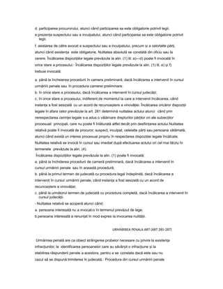 d. participarea procurorului, atunci când participarea sa este obligatorie potrivit legii;
e.prezen aț suspectului sau a inculpatului, atunci când participarea sa este obligatorie potrivit
legii;
f. asistarea de către avocat a suspectului sau a inculpatului, precum iș a celorlalte păr i,ț
atunci când asisten aț este obligatorie. Nulitatea absolută se constată din oficiu sau la
cerere. Încălcarea dispozi iilor legaleț prevăzute la alin. (1) lit. a)—d) poate fi invocată în
orice stare a procesului.- Încălcarea dispozi iilorț legale prevăzute la alin. (1) lit. e) iș f)
trebuie invocată:
a. până la încheierea procedurii în camera preliminară, dacă încălcarea a intervenit în cursul
urmăririi penale sau în procedura camerei preliminare;
b. în orice stare a procesului, dacă încălcarea a intervenit în cursul judecă ii;ț
c. în orice stare a procesului, indiferent de momentul la care a intervenit încălcarea, când
instan aț a fost sesizată cu un acord de recunoa tereș a vinovă iei.ț Încălcarea oricăror dispozi iiț
legale în afara celor prevăzute la art. 281 determină nulitatea actului atunci când prin
nerespectarea cerin eiț legale s-a adus o vătămare drepturilor păr ilorț ori ale subiec ilorț
procesuali principali, care nu poate fi înlăturată altfel decât prin desfiin areaț actului.Nulitatea
relativă poate fi invocată de procuror, suspect, inculpat, celelalte păr iț sau persoana vătămată,
atunci când există un interes procesual propriu în respectarea dispozi ieiț legale încălcate.
Nulitatea relativă se invocă în cursul sau imediat după efectuarea actului ori cel mai târziu în
termenele prevăzute la alin. (4).
Încălcarea dispozi iilorț legale prevăzute la alin. (1) poate fi invocată:
a. până la închiderea procedurii de cameră preliminară, dacă încălcarea a intervenit în
cursul urmăririi penale sau în această procedură;
b. până la primul termen de judecată cu procedura legal îndeplinită, dacă încălcarea a
intervenit în cursul urmăririi penale, când instan aț a fost sesizată cu un acord de
recunoa tereș a vinovă iei;ț
c. până la următorul termen de judecată cu procedura completă, dacă încălcarea a intervenit în
cursul judecă ii.ț
- Nulitatea relativă se acoperă atunci când:
a. persoana interesată nu a invocat-o în termenul prevăzut de lege;
b.persoana interesată a renun atț în mod expres la invocarea nulită ii.ț
URMARIREA PENALA ART (ART 285-287)
Urmărirea penală are ca obiect strângerea probelor necesare cu privire la existen aț
infrac iunilor, laț identificarea persoanelor care au săvâr itș o infrac iuneț iș la
stabilirea răspunderii penale a acestora, pentru a se constata dacă este sau nu
cazul să se dispună trimiterea în judecată.- Procedura din cursul urmăririi penale
 