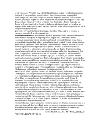 urmăririi penale. Persoanei care a dobândit calitatea de suspect i se aduc la cunoştinţă,
înainte de prima sa audiere, această calitate, fapta pentru care este suspectată şi
încadrarea juridică a acesteia. Suspectul are toate drepturile prevăzute de lege pentru
inculpat, dacă legea nu prevede altfel. Singura măsură preventivă care poate fi luată faţă
de suspect este măsura preventivă a reţinerii pe o durată de 24 de ore. Suspectul are
dreptul să dea declaraţii, să nu dea nicio declaraţie, să-şi dovedească nevinovăţia, să
propună probe, să formuleze cereri, excepţii concluzii, să fie asistat de apărător, dar are şi
obligaţia să suporte măsurile
preventive prevăzute de lege (reţinerea pe o durată de 24 de ore), să se prezinte la
chemarea organului de urmărire penală, etc.
Persoana vătămată este persoana care a suferit o vătămare fizică, materială sau morală
prin comiterea infracţiunii. Categoria juridică de persoană vătămată nu trebuie
confundată cu aceea de victimă a infracţiunii întrucât persoană vătămată poate fi orice
persoană fizică sau juridică subiect pasiv al infracţiunii, pe când victimă a infracţiunii nu
poate fi decât o persoană fizică. Persoana vătămată exercită un drept personal în cursul
procesului penal în ceea ce priveşte latura penală a acestuia şi contribuie alături de
organele judiciare, la soluţionarea acţiunii penale. Ea are dreptul de a fi informată cu
privire la drepturile sale, de a propune administrarea de probe, de a formula cereri, de a
ridica excepţii şi de a pune concluzii, de a fi informată cu privire la stadiul urmăririi
penale, de a consulta dosarul în condiţiile legii, de a fi ascultată, de a adresa întrebări
inculpatului, martorilor şi experţilor, de a beneficia gratuit de un interpret atunci când nu
înţelege, nu se exprimă bine ori nu poate comunica în limba română, de a fi asistată de un
avocat sau de a fi reprezentată, de a apela la un mediator, precum şi alte drepturi
prevăzute de lege. Uneori, în cazurile anume prevăzute de lege, ea poate împiedica
exercitarea acţiunii penale, prin retragerea plângerii penale prealabile sau prin împăcare.
Când persoana vătămată este o persoană lipsită de capacitate de
exerciţiu sau ori cu capacitate de exerciţiu restrânsă, asistenţa juridică este obligatorie.
Când organul judiciar apreciază că din anumite motive personale persoana vătămată nu
şi-ar putea face singură apărarea, se vor lua măsuri pentru desemnarea unui avocat din
oficiu. Dacă persoana vătămată decedează în timpul procesului penal, drepturile
procesuale ale acesteia se sting împreună cu titularul lor, ea neputând fi înlocuită.
Acţiunea penală se exercită însă în continuare de către organul judiciar însărcinat cu
rezolvarea cauzei penale. Decesul persoanei vătămate stinge acţiunea penală numai
atunci dacă legea prevede în mod expres acest lucru. Persoana vătămată care nu doreşte
să participe la procesul penal în această calitate, trebuie să înştiinţeze despre aceasta
organul judiciar, care atunci când consideră necesar, o va audia în calitate de martor. Dacă
persoana vătămată doreşte să exercite acţiunea civilă în procesul penal, atunci ea se va
constitui parte civilă. Calitatea de parte civilă a unei persoane nu înlătură posibilitatea ca
ea să participe la proces şi în calitate de parte vătămată. Ori de câte ori într-o cauză
penală există un număr foarte mare de
persoane vătămate care nu au interese contrarii, acestea pot desemna o persoană care să le
reprezinte interesele în proces. Dacă aceste persoane nu şi-au desemnat un reprezentant,
pentru buna desfăşurare a procesului penal, procurorul sau instanţa de judecată pot
desemna motivat un avocat din oficiu care să le reprezinte interesele.
ACTIUNEA PENALA SI ACTIUNEA CIVILA IN
PROCESUL PENAL ART 14-28
 