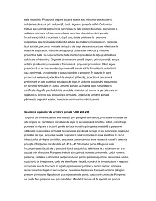 este nepublică. Procurorul dispune asupra actelor sau măsurilor procesuale iș
solu ioneazăț cauza prin ordonan ă,ț dacă legea nu prevede altfel.- Ordonan aț
trebuie să cuprindă:adenumirea parchetului iș data emiterii;b.numele, prenumele iș
calitatea celui care o întocme te;ș c.fapta care face obiectul urmăririi penale,
încadrarea juridică a acesteia i,ș după caz, datele privitoare la persoana
suspectului sau inculpatului;d.obiectul actului sau măsurii procesuale ori, după caz,
tipul solu iei,ț precum iș motivele de fapt iș de drept aleacestora;e.date referitoare la
măsurile asigurătorii, măsurile de siguran ăț cu caracter medical iș măsurile
preventive luate în cursul urmăririi;f.alte men iuniț prevăzute de lege;g.semnătura
celui care a întocmit-o. Organele de cercetare penală dispun, prin ordonan ă,ț asupra
actelor iș măsurilor procesuale iș formulează propuneri prin referat- Când legea
prevede că un act sau o măsură procesuală trebuie să fie încuviin ată,ț autorizată
sau confirmată, un exemplar al actului rămâne la procuror. În cazurile în care
procurorul sesizează judecătorul de drepturi iș libertă i,ț judecătorul de cameră
preliminară ori alte autorită iț prevăzute de lege, în vederea solu ionăriiț propunerilor
ori cererilor formulate în cursul urmăririi penale, va înainta copii numerotate iș
certificate de grefa parchetului de pe actele dosarului ori numai de pe cele care au
legătură cu cererea sau propunerea formulată. Organul de urmărire penală
păstrează originalul actelor, în vederea continuării urmăririi penale.
Sesizarea organelor de urmărire penală *ART 288-298
Organul de urmărire penală este sesizat prin plângere sau denun ,ț prin actele încheiate de
alte organe de constatare prevăzute de lege ori se sesizează din oficiu. Când, potrivit legii,
punerea în mi careș a ac iuniiț penale se face numai la plângerea prealabilă a persoanei
vătămate, la sesizarea formulată de persoana prevăzută de lege ori cu autorizarea organului
prevăzut de lege, ac iuneaț penală nu poate fi pusă în mi careș în lipsa acestora. În cazul
infrac iunilorț săvâr iteș de militari, sesizarea comandantului este necesară numai în ceea ce
prive teș infrac iunileț prevăzute la art. 413—417 din Codul penal.Plângerea este
încuno tin areaș ț făcută de o persoană fizică sau juridică, referitoare la o vătămare ce i s-a
cauzat prin infrac iune.Plângereaț trebuie să cuprindă: numele, prenumele, codul numeric
personal, calitatea iș domiciliul peti ionaruluiț ori, pentru persoane juridice, denumirea, sediul,
codul unic de înregistrare, codul de identificare fiscală, numărul de înmatriculare în registrul
comer uluiț sau de înscriere în registrul persoanelor juridice iș contul bancar, indicarea
reprezentantului legal ori conven ional,ț descrierea faptei care formează obiectul plângerii,
precum iș indicarea făptuitorului iș a mijloacelor de probă, dacă sunt cunoscute.Plângerea
se poate face personal sau prin mandatar. Mandatul trebuie să fie special, iar procura
 