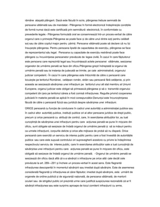 rămâne atașată plângerii. Dacă este făcută în scris, plângerea trebuie semnată de
persoana vătămată sau de mandatar.- Plângerea în formă electronică îndepline teș condi iileț
de formă numai dacă este certificată prin semnătură electronică, în conformitate cu
prevederile legale.- Plângerea formulată oral se consemnează într-un proces-verbal de către
organul care o prime te.Plângereaș se poate face iș de către unul dintre so iț pentru celălalt
so sauț de către copilul major pentru părin i.ț Persoana vătămată poate să declare că nu î iș
însu e teș ș plângerea. Pentru persoana lipsită de capacitatea de exerci iu,ț plângerea se face
de reprezentantul său legal. Persoana cu capacitate de exerci iuț restrânsă poate face
plângere cu încuviin areaț persoanelor prevăzute de legea civilă. În cazul în care făptuitorul
este persoana care reprezintă legal sau încuviin eazăț actele persoanei vătămate, sesizarea
organelor de urmărire penală se face din oficiu.Plângerea gre itș îndreptată la organul de
urmărire penală sau la instan aț de judecată se trimite, pe cale administrativă, organului
judiciar competent.- În cazul în care plângerea este întocmită de către o persoană care
locuie teș pe teritoriul României, cetă eanț român, străin sau persoană fără cetă enie,ț iș prin
aceasta se sesizează săvâr ireaș unei infrac iuniț pe teritoriul unui alt stat membru al Uniunii
Europene, organul judiciar este obligat să primească plângerea iș să o transmită organului
competent din araț pe teritoriul căreia a fost comisă infrac iunea.ț Regulile privind cooperarea
judiciară în materie penală se aplică în mod corespunzător.Denun ulț este încuno tin areaș ț
făcută de către o persoană fizică sau juridică despre săvâr ireaș unei infrac iuni.ț
ORICE persoană cu func ieț de conducere în cadrul unei autorită iț a administra ieiț publice sau
în cadrul altor autorită iț publice, institu iiț publice ori al altor persoane juridice de drept public,
precum iș orice persoană cu atribu iiț de control, care, în exercitarea atribu iilorț lor, au luat
cuno tin ăș ț de săvâr ireaș unei infrac iuniț pentru care ac iuneaț penală se pune în mi careș din
oficiu, sunt obligate să sesizeze de îndată organul de urmărire penală iș să ia măsuri pentru
ca urmele infrac iunii,ț corpurile delicte iș orice alte mijloace de probă să nu dispară. Orice
persoană care exercită un serviciu de interes public pentru care a fost învestită de autorită ileț
publice sau care este supusă controlului ori supravegherii acestora cu privire la îndeplinirea
respectivului serviciu de interes public, care în exercitarea atribu iilorț sale a luat cuno tin ăș ț de
săvâr ireaș unei infrac iuniț pentru care ac iuneaț penală se pune în mi careș din oficiu, este
obligată să sesizeze de îndată organul de urmărire penală. - Organul de urmărire penală se
sesizează din oficiu dacă află că s-a săvâr itș o infrac iuneț pe orice altă cale decât cele
prevăzute la art. 289—291 iș încheie un proces-verbal în acest sens. Este flagrantă
infrac iuneaț descoperită în momentul săvâr iriiș sau imediat după săvâr ire.ș Este de asemenea
considerată flagrantă iș infrac iuneaț al cărei făptuitor, imediat după săvâr ire,ș este urmărit de
organele de ordine publică iș de siguran ăț na ională,ț de persoana vătămată, de martorii
oculari sau de strigătul public ori prezintă urme care justifică suspiciunea rezonabilă că ar fi
săvâr it infrac iuneaș ț sau este surprins aproape de locul comiterii infrac iuniiț cu arme,
 