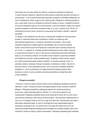 instrumente sau orice alte obiecte de natură a-l presupune participant la infrac iune.ț
În cazul infrac iuniiț flagrante, organele de ordine publică iș siguran ăț na ionalăț întocmesc un
proces-verbal, în care consemnează toate aspectele constatate iș activită ileț desfă urate,ș pe
care îl înaintează de îndată organului de urmărire penală. Plângerile iș cererile prezentate în
scris, corpul delict, precum iș obiectele iș înscrisurile ridicate cu ocazia constatării infrac iuniiț
sunt puse la dispozi iaț organului de urmărire penală. La primirea sesizării, organul de urmărire
penală procedează la verificarea competen eiț sale, iar în cazul prevăzut la art. 58 alin. (3)
înaintează procurorului cauza, împreună cu propunerea de trimitere a sesizării organului
competent.
În situa iaț în care plângerea sau denun ulț nu îndepline teș condi iileț de formă prevăzute
de lege ori descrierea faptei este incompletă ori neclară, se restituie pe cale
administrativă peti ionarului,ț cu indicarea elementelor care lipsesc.- Atunci când
sesizarea îndepline teș condi iileț legale de admisibilitate, dar din cuprinsul acesteia
rezultă vreunul dintre cazurile de împiedicare a exercitării ac iuniiț penale prevăzute de
art. 16 alin. (1), organele de cercetare penală înaintează procurorului actele, împreună
cu propunerea de clasare. În cazul în care procurorul apreciază propunerea întemeiată,
dispune, prin ordonan ă,ț clasarea. Ori de câte ori este necesară o autorizare prealabilă
sau îndeplinirea unei alte condi iiț prealabile pentru începerea urmăririi penale, organul
de urmărire penală efectuează verificări prealabile.- În cazurile prevăzute la alin. (1),
parchetul, odată cu sesizarea institu ieiț competente, înaintează un referat întocmit de
procurorul căruia i-a fost repartizată lucrarea, care va cuprinde rezultatele verificărilor
prealabile cu privire la săvâr ireaș unor fapte prevăzute de legea penală de către
persoana cu privire la care se solicită autorizarea prealabilă sau îndeplinirea altei
condi iiț prealabile.
Plângerea prealabilă
- Punerea în mi careș a ac iuniiț penale se face numai la plângerea prealabilă a persoanei
vătămate, în cazul infrac iunilorț pentru care legea prevede că este necesară o astfel de
plângere.- Plângerea prealabilă se adresează organului de cercetare penală sau
procurorului, potrivit legii.Dispozi iileț art. 289 alin. (1)—(6) iș (8) se aplică în mod
corespunzător. Plângerea prealabilă trebuie să fie introdusă în termen de 3 luni din ziua în
care persoana vătămată a aflat despre săvâr ireaș faptei.- Când persoana vătămată este un
minor sau un incapabil, termenul de 3 luni curge de la data când reprezentantul său legal a
aflat despre săvâr ireaș faptei. În cazul în care făptuitorul este reprezentantul legal al
persoanelor prevăzute la alin. (2), termenul de 3 lunicurge de la data numirii unui nou
reprezentant legal.Plângerea prealabilă gre itș îndreptată se consideră valabilă, dacă a fost
introdusă în termen la organul judiciar necompetent.- Plângerea prealabilă gre itș îndreptată
 